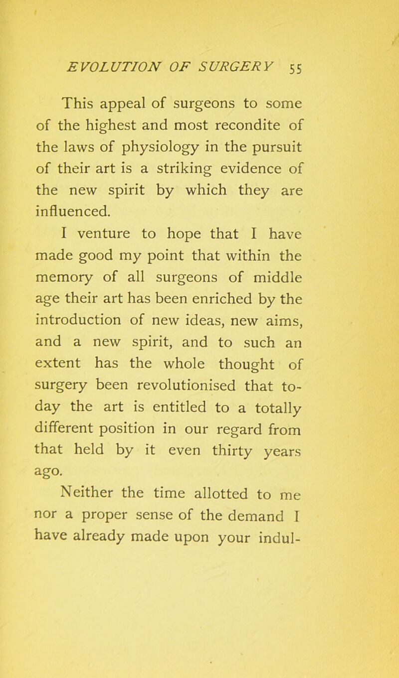 This appeal of surgeons to some of the highest and most recondite of the laws of physiology in the pursuit of their art is a striking evidence of the new spirit by which they are influenced. I venture to hope that I have made good my point that within the memory of all surgeons of middle age their art has been enriched by the introduction of new ideas, new aims, and a new spirit, and to such an extent has the whole thought of surgery been revolutionised that to- day the art is entitled to a totally different position in our regard from that held by it even thirty years ago. Neither the time allotted to me nor a proper sense of the demand I have already made upon your indul-