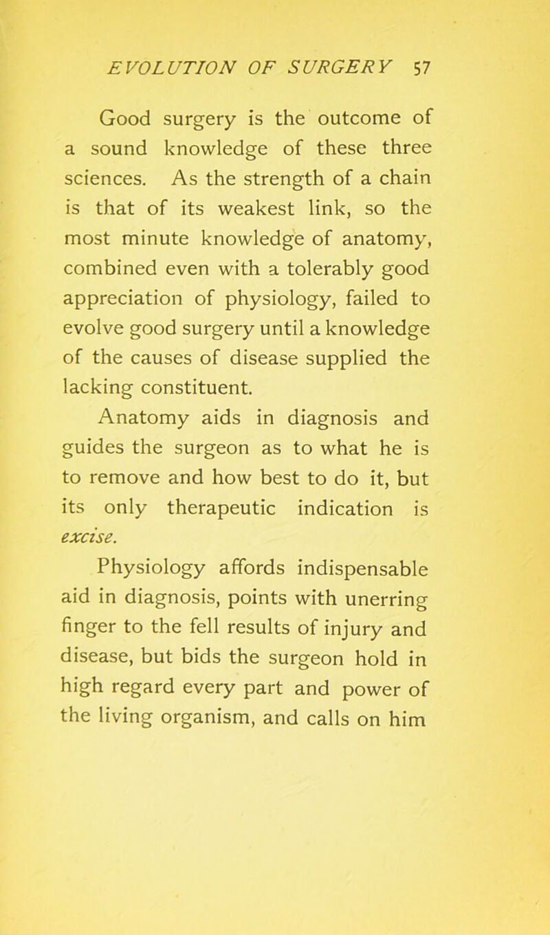 Good surgery is the outcome of a sound knowledge of these three sciences. As the strength of a chain is that of its weakest link, so the most minute knowledge of anatomy, combined even with a tolerably good appreciation of physiology, failed to evolve good surgery until a knowledge of the causes of disease supplied the lacking constituent. Anatomy aids in diagnosis and guides the surgeon as to what he is to remove and how best to do it, but its only therapeutic indication is excise. Physiology affords indispensable aid in diagnosis, points with unerring finger to the fell results of injury and disease, but bids the surgeon hold in high regard every part and power of the living organism, and calls on him