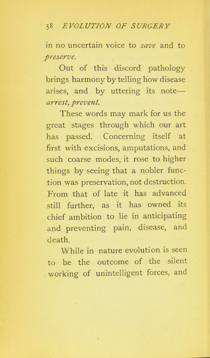 in no uncertain voice to save and to preserve. Out of this discord pathology brings harmony by telling how disease arises, and by uttering its note— arrest, prevent. These words may mark for us the great stages through which our art has passed. Concerning itself at first with excisions, amputations, and such coarse modes, it rose to higher things by seeing that a nobler func- tion was preservation, not destruction. From that of late it has advanced still further, as it has owned its chief ambition to lie in anticipating and preventing pain, disease, and death. While in nature evolution is seen to be the outcome of the silent working of unintelligent forces, and