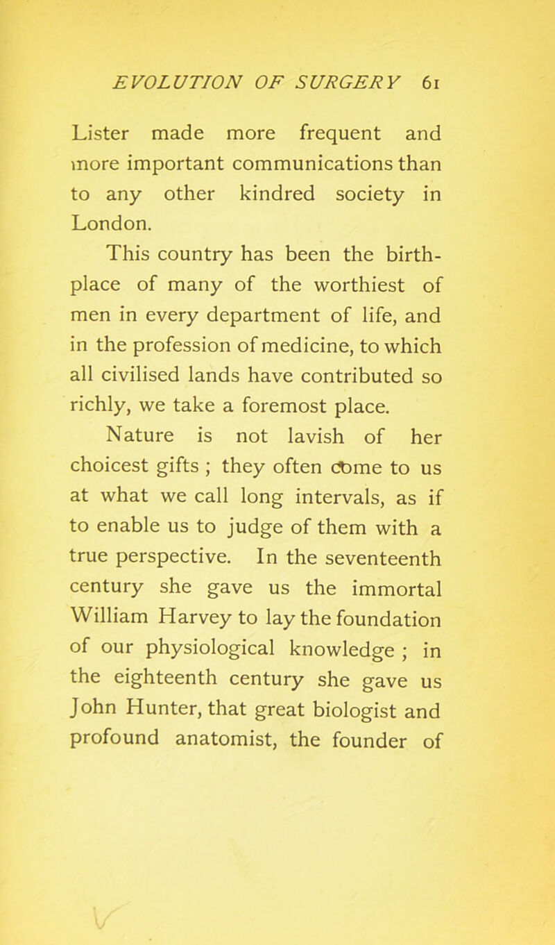 Lister made more frequent and more important communications than to any other kindred society in London. This country has been the birth- place of many of the worthiest of men in every department of life, and in the profession of medicine, to which all civilised lands have contributed so richly, we take a foremost place. Nature is not lavish of her choicest gifts ; they often c^me to us at what we call long intervals, as if to enable us to judge of them with a true perspective. In the seventeenth century she gave us the immortal William Harvey to lay the foundation of our physiological knowledge ; in the eighteenth century she gave us John Hunter, that great biologist and profound anatomist, the founder of
