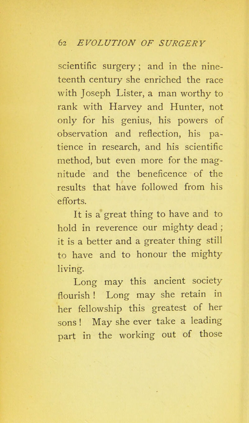 scientific surgery; and in the nine- teenth century she enriched the race with Joseph Lister, a man worthy to rank with Harvey and Hunter, not only for his genius, his powers of observation and reflection, his pa- tience in research, and his scientific method, but even more for the mag- nitude and the beneficence of the results that have followed from his efforts. It is a’ great thing to have and to hold in reverence our mighty dead ; it is a better and a greater thing still to have and to honour the mighty living. Long may this ancient society flourish ! Long may she retain in her fellowship this greatest of her sons ! May she ever take a leading part in the working out of those