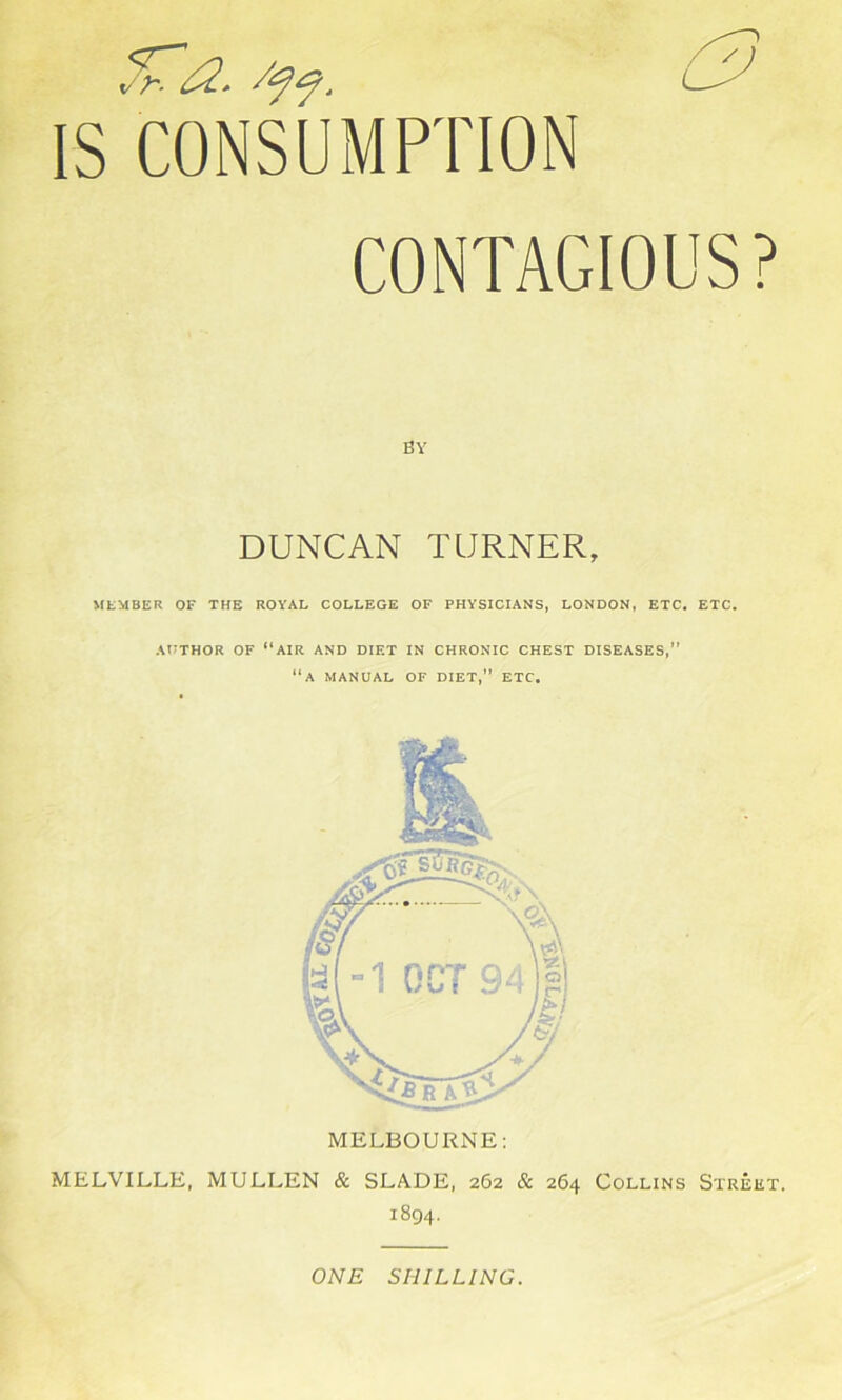 ^<2. IS CONSUMPTION CONTAGIOUS? BY DUNCAN TURNER, MEMBER OF THE ROYAL COLLEGE OF PHYSICIANS, LONDON, ETC. ETC. AUTHOR OF “AIR AND DIET IN CHRONIC CHEST DISEASES,” “A MANUAL OF DIET,” ETC. MELBOURNE: MELVILLE, MULLEN & SLADE, 262 & 264 Collins Street. 1894. ONE SHILLING.