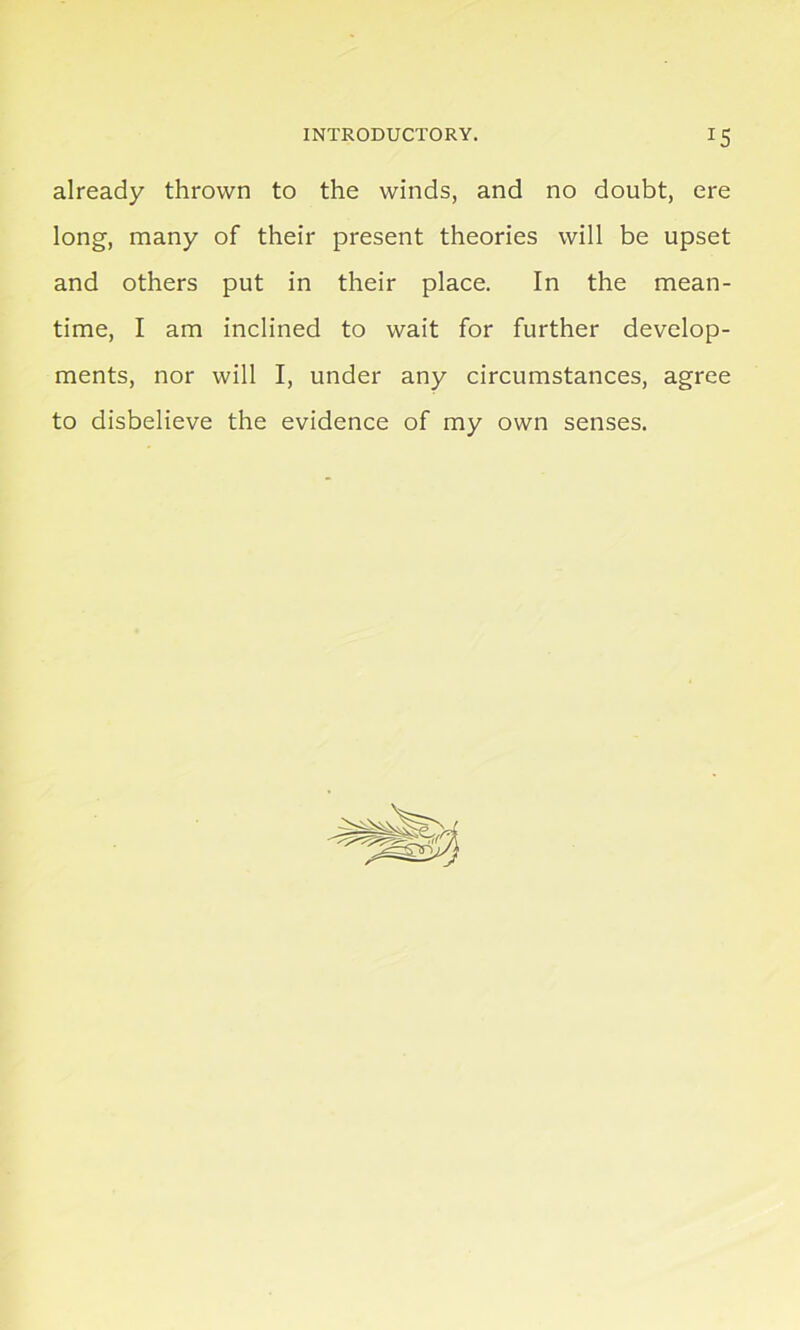 already thrown to the winds, and no doubt, ere long, many of their present theories will be upset and others put in their place. In the mean- time, I am inclined to wait for further develop- ments, nor will I, under any circumstances, agree to disbelieve the evidence of my own senses.