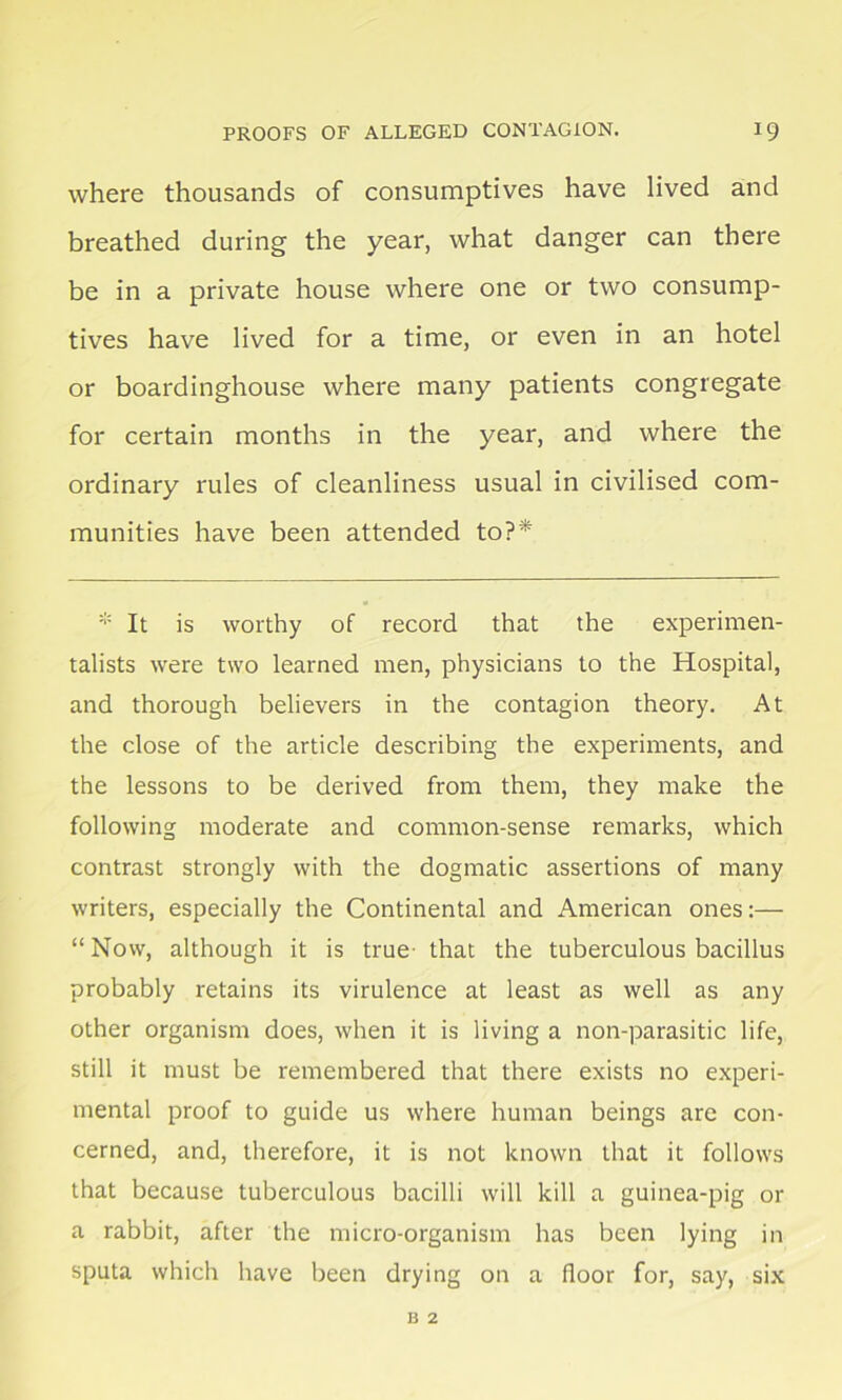 where thousands of consumptives have lived and breathed during the year, what danger can there be in a private house where one or two consump- tives have lived for a time, or even in an hotel or boardinghouse where many patients congregate for certain months in the year, and where the ordinary rules of cleanliness usual in civilised com- munities have been attended to?* * It is worthy of record that the experimen- talists were two learned men, physicians to the Hospital, and thorough believers in the contagion theory. At the close of the article describing the experiments, and the lessons to be derived from them, they make the following moderate and common-sense remarks, which contrast strongly with the dogmatic assertions of many writers, especially the Continental and American ones:— “Now, although it is true that the tuberculous bacillus probably retains its virulence at least as well as any other organism does, when it is living a non-parasitic life, still it must be remembered that there exists no experi- mental proof to guide us where human beings are con- cerned, and, therefore, it is not known that it follows that because tuberculous bacilli will kill a guinea-pig or a rabbit, after the micro-organism has been lying in sputa which have been drying on a floor for, say, six B 2