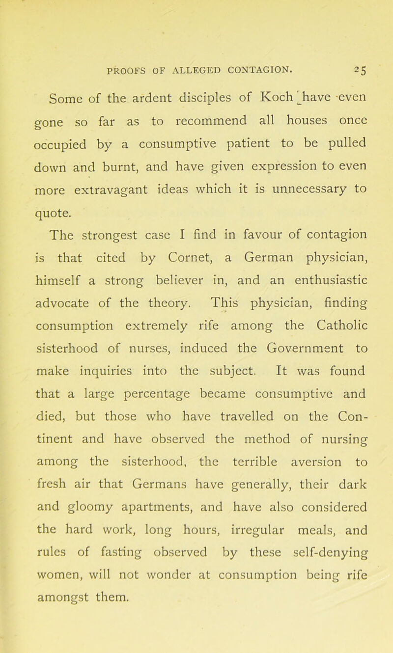 Some of the ardent disciples of Koch ' have even gone so far as to recommend all houses once occupied by a consumptive patient to be pulled down and burnt, and have given expression to even more extravagant ideas which it is unnecessary to quote. The strongest case I find in favour of contagion is that cited by Cornet, a German physician, himself a strong believer in, and an enthusiastic advocate of the theory. This physician, finding consumption extremely rife among the Catholic sisterhood of nurses, induced the Government to make inquiries into the subject. It was found that a large percentage became consumptive and died, but those who have travelled on the Con- tinent and have observed the method of nursing among the sisterhood, the terrible aversion to fresh air that Germans have generally, their dark and gloomy apartments, and have also considered the hard work, long hours, irregular meals, and rules of fasting observed by these self-denying women, will not wonder at consumption being rife amongst them.
