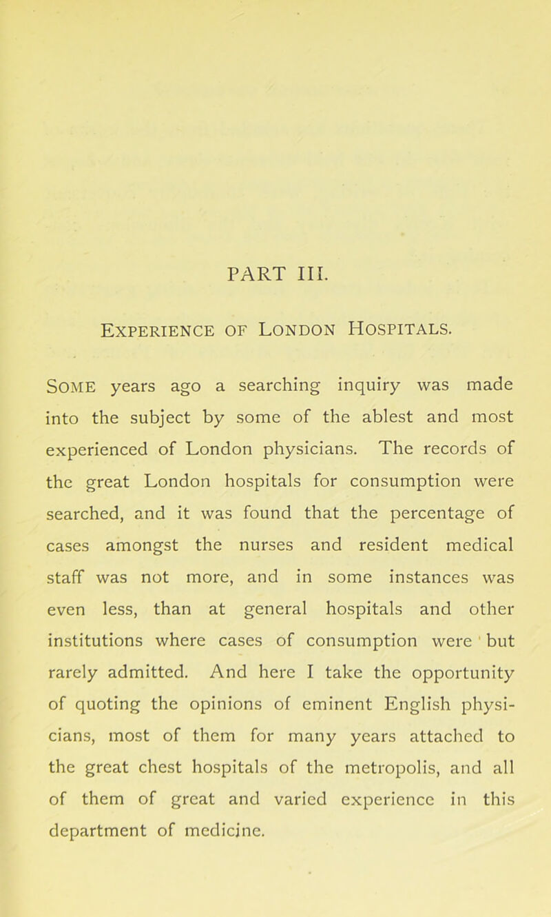 PART III. Experience of London Hospitals. SOME years ago a searching inquiry was made into the subject by some of the ablest and most experienced of London physicians. The records of the great London hospitals for consumption were searched, and it was found that the percentage of cases amongst the nurses and resident medical staff was not more, and in some instances was even less, than at general hospitals and other institutions where cases of consumption were but rarely admitted. And here I take the opportunity of quoting the opinions of eminent English physi- cians, most of them for many years attached to the great chest hospitals of the metropolis, and all of them of great and varied experience in this department of medicine.