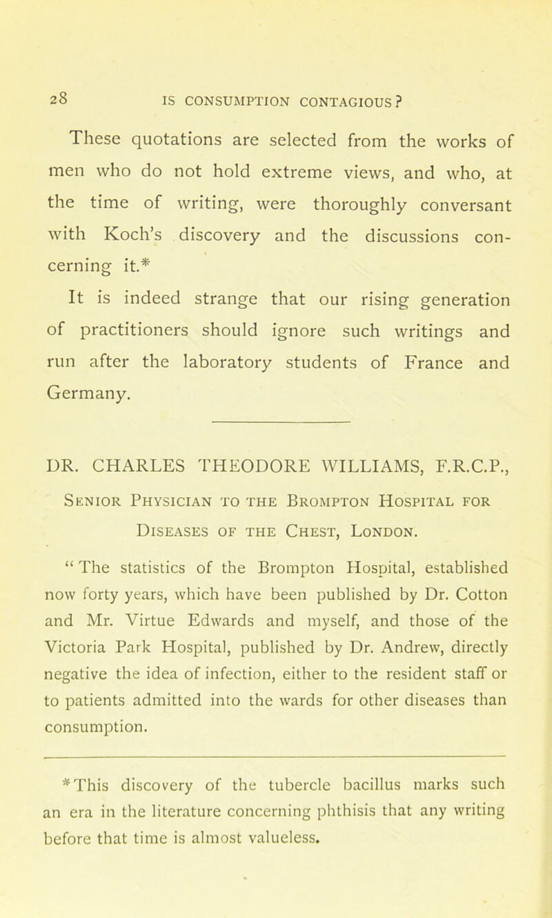 These quotations are selected from the works of men who do not hold extreme views, and who, at the time of writing, were thoroughly conversant with Koch’s discovery and the discussions con- cerning it.* It is indeed strange that our rising generation of practitioners should ignore such writings and run after the laboratory students of France and Germany. UR. CHARLES THEODORE WILLIAMS, F.R.C.P., Senior Physician to the Brompton Hospital for Diseases of the Chest, London. “ The statistics of the Brompton Hospital, established now forty years, which have been published by Dr. Cotton and Mr. Virtue Edwards and myself, and those of the Victoria Park Hospital, published by Dr. Andrew, directly negative the idea of infection, either to the resident staff or to patients admitted into the wards for other diseases than consumption. *This discovery of the tubercle bacillus marks such an era in the literature concerning phthisis that any writing before that time is almost valueless.