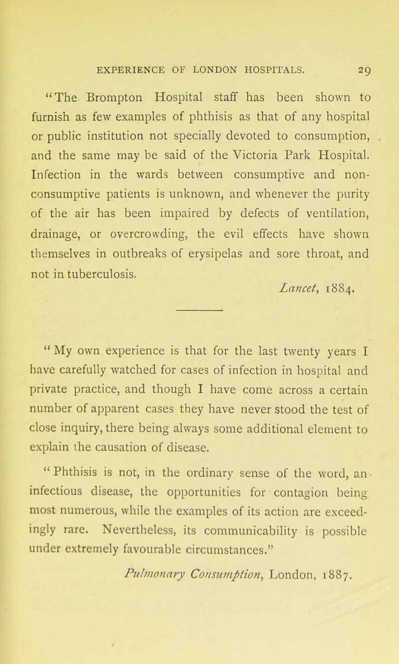 “The Brompton Hospital staff has been shown to furnish as few examples of phthisis as that of any hospital or public institution not specially devoted to consumption, and the same may be said of the Victoria Park Hospital. Infection in the wards between consumptive and non- consumptive patients is unknown, and whenever the purity of the air has been impaired by defects of ventilation, drainage, or overcrowding, the evil effects have shown themselves in outbreaks of erysipelas and sore throat, and not in tuberculosis. Lancet, 1884. “ My own experience is that for the last twenty years I have carefully watched for cases of infection in hospital and private practice, and though I have come across a certain number of apparent cases they have never stood the test of close inquiry, there being always some additional element to explain the causation of disease. “Phthisis is not, in the ordinary sense of the word, an- infectious disease, the opportunities for contagion being most numerous, while the examples of its action are exceed- ingly rare. Nevertheless, its communicability is possible under extremely favourable circumstances.” Pulmonary Consumption, London, 1887.
