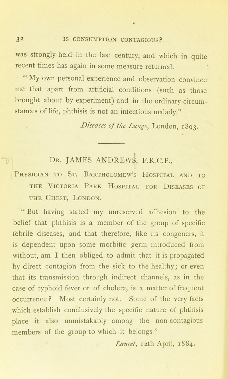 was strongly held in the last century, and which in quite recent times has again in some measure returned. “ My own personal experience and observation convince me that apart from artificial conditions (such as those brought about by experiment) and in the ordinary circum- stances of life, phthisis is not an infectious malady.” Diseases of the Lungs, London, 1893. Dr. JAMES ANDREWS, F.R.C.P., 1 Physician to St. Bartholomew’s Hospital and to the Victoria Park Hospital for Diseases of the Chest, London. “But having stated my unreserved adhesion to the belief that phthisis is a member of the group of specific febrile diseases, and that therefore, like its congeners, it is dependent upon some morbific germ introduced from without, am I then obliged to admit that it is propagated by direct contagion from the sick to the healthy; or even that its transmission through indirect channels, as in the case of typhoid fever or of cholera, is a matter of frequent occurrence ? Most certainly not. Some of the very facts which establish conclusively the specific nature of phthisis place it also unmistakably among the non-contagious members of the group to which it belongs.” Lancet, 12th April, 1884.