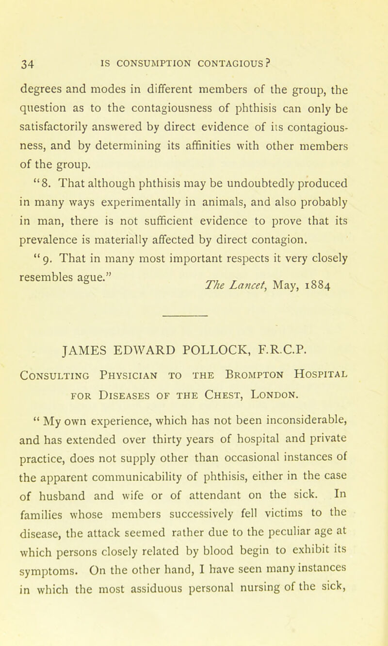 degrees and modes in different members of the group, the question as to the contagiousness of phthisis can only be satisfactorily answered by direct evidence of its contagious- ness, and by determining its affinities with other members of the group. “8. That although phthisis may be undoubtedly produced in many ways experimentally in animals, and also probably in man, there is not sufficient evidence to prove that its prevalence is materially affected by direct contagion. “9. That in many most important respects it very closely resembles ague.” „„ The Laticet, May, 1884 JAMES EDWARD POLLOCK, F.R.C.P. Consulting Physician to the Brompton Hospital for Diseases of the Chest, London. “ My own experience, which has not been inconsiderable, and has extended over thirty years of hospital and private practice, does not supply other than occasional instances of the apparent communicability of phthisis, either in the case of husband and wife or of attendant on the sick. In families whose members successively fell victims to the disease, the attack seemed rather due to the peculiar age at which persons closely related by blood begin to exhibit its symptoms. On the other hand, I have seen many instances in which the most assiduous personal nursing of the sick,
