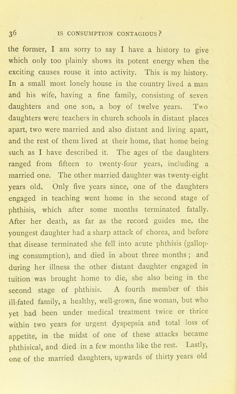 the former, I am sorry to say I have a history to give which only too plainly shows its potent energy when the exciting causes rouse it into activity. This is my history. In a small most lonely house in the country lived a man and his wife, having a fine family, consisting of seven daughters and one son, a boy of twelve years. Two daughters were teachers in church schools in distant places apart, two were married and also distant and living apart, and the rest of them lived at their home, that home being such as I have described it. The ages of the daughters ranged from fifteen to twenty-four years, including a married one. The other married daughter was twenty-eight years old. Only five years since, one of the daughters engaged in teaching went home in the second stage of phthisis, which after some months terminated fatally. After her death, as far as the record guides me, the youngest daughter had a sharp attack of chorea, and before that disease terminated she fell into acute phthisis (gallop- ing consumption), and died in about three months; and during her illness the other distant daughter engaged in tuition was brought home to die, she also being in the second stage of phthisis. A fourth member of this ill-fated family, a healthy, well-grown, fine woman, but who yet had been under medical treatment twice or thrice within two years for urgent dyspepsia and total loss of appetite, in the midst of one of these attacks became phthisical, and died in a few months like the rest. Lastly, one of the married daughters, upwards of thirty years old