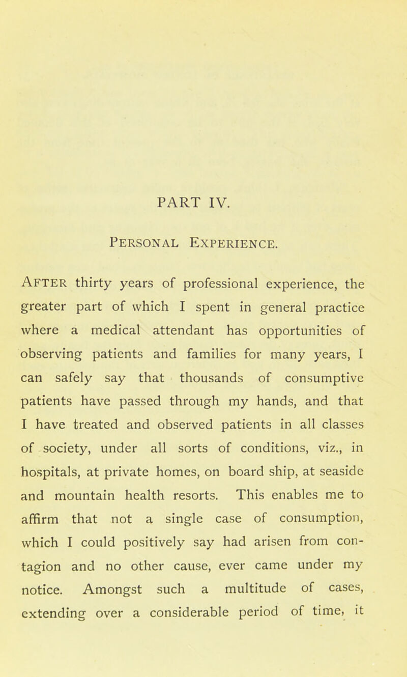 PART IV. Personal Experience. After thirty years of professional experience, the greater part of which I spent in general practice where a medical attendant has opportunities of observing patients and families for many years, I can safely say that thousands of consumptive patients have passed through my hands, and that I have treated and observed patients in all classes of society, under all sorts of conditions, viz., in hospitals, at private homes, on board ship, at seaside and mountain health resorts. This enables me to affirm that not a single case of consumption, which I could positively say had arisen from con- tagion and no other cause, ever came under my notice. Amongst such a multitude of cases, extending over a considerable period of time, it