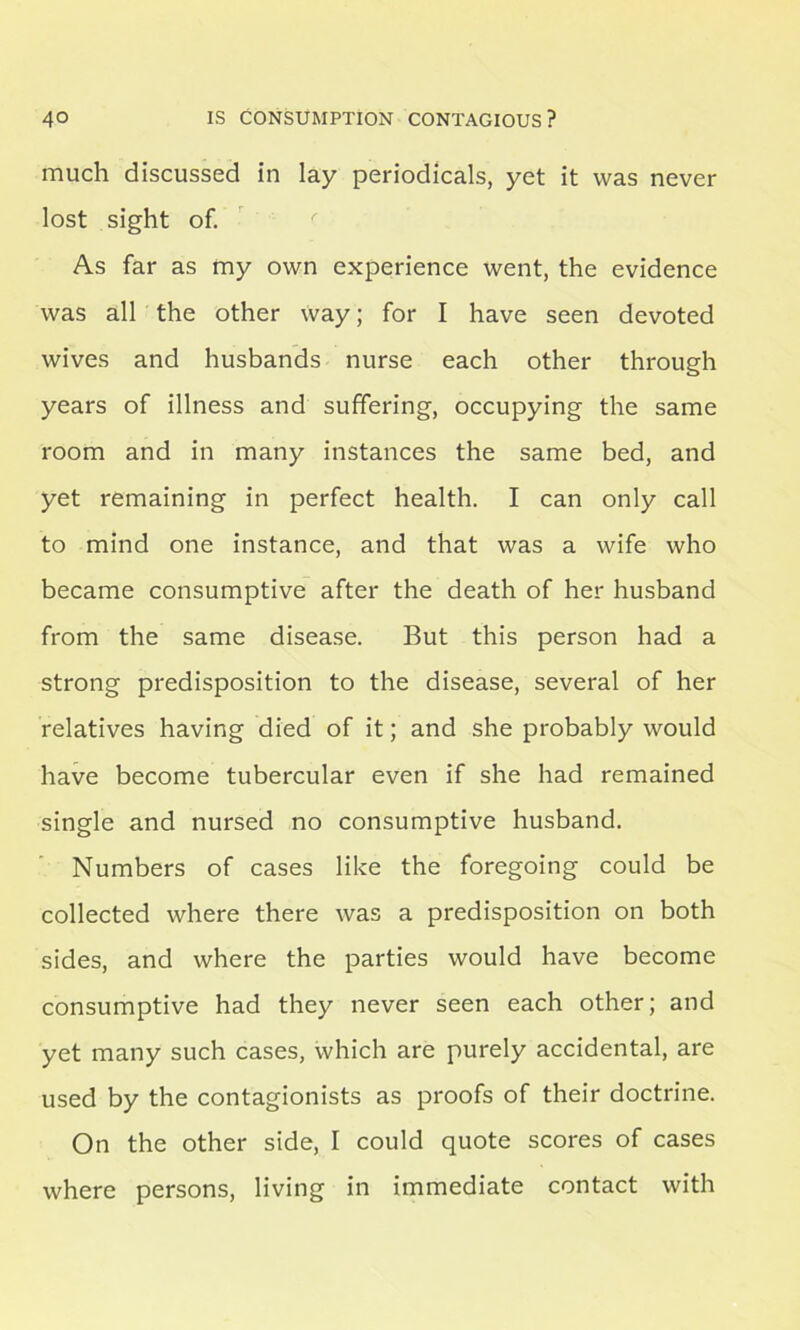 much discussed in lay periodicals, yet it was never lost sight of. As far as my own experience went, the evidence was all the other way; for I have seen devoted wives and husbands nurse each other through years of illness and suffering, occupying the same room and in many instances the same bed, and yet remaining in perfect health. I can only call to mind one instance, and that was a wife who became consumptive after the death of her husband from the same disease. But this person had a strong predisposition to the disease, several of her relatives having died of it; and she probably would have become tubercular even if she had remained single and nursed no consumptive husband. Numbers of cases like the foregoing could be collected where there was a predisposition on both sides, and where the parties would have become consumptive had they never seen each other; and yet many such cases, which are purely accidental, are used by the contagionists as proofs of their doctrine. On the other side, I could quote scores of cases where persons, living in immediate contact with