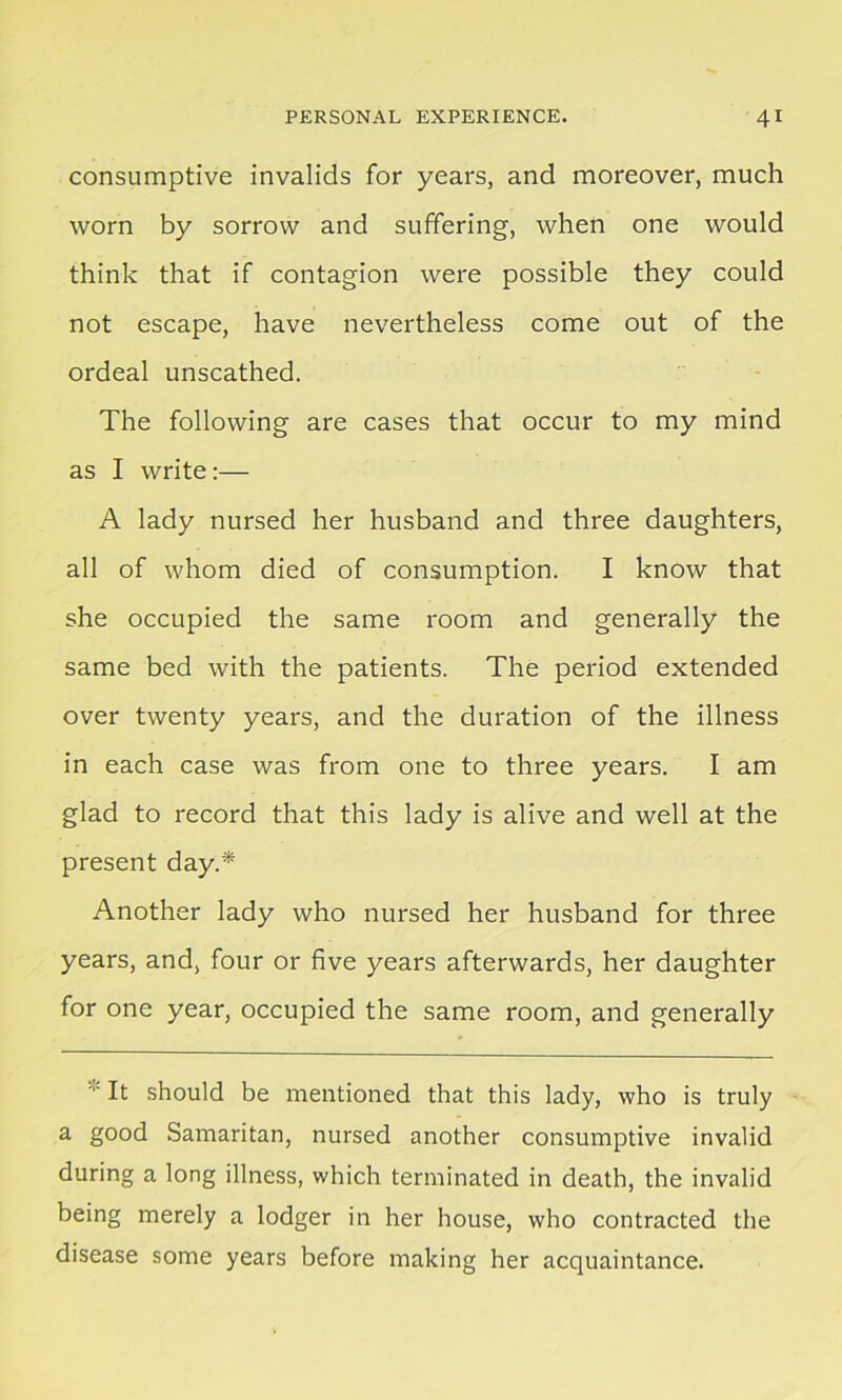 consumptive invalids for years, and moreover, much worn by sorrow and suffering, when one would think that if contagion were possible they could not escape, have nevertheless come out of the ordeal unscathed. The following are cases that occur to my mind as I write:— A lady nursed her husband and three daughters, all of whom died of consumption. I know that she occupied the same room and generally the same bed with the patients. The period extended over twenty years, and the duration of the illness in each case was from one to three years. I am glad to record that this lady is alive and well at the present day.* Another lady who nursed her husband for three years, and, four or five years afterwards, her daughter for one year, occupied the same room, and generally It should be mentioned that this lady, who is truly a good Samaritan, nursed another consumptive invalid during a long illness, which terminated in death, the invalid being merely a lodger in her house, who contracted the disease some years before making her acquaintance.