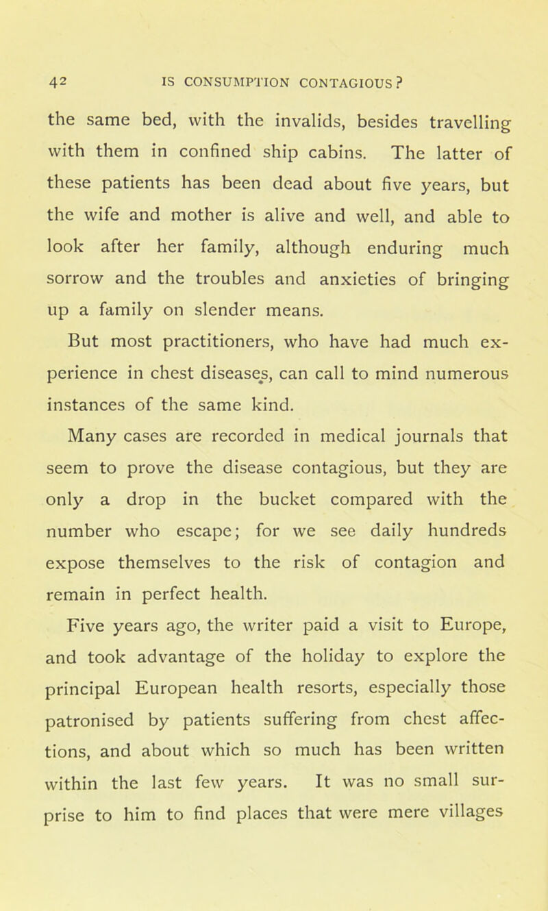 the same bed, with the invalids, besides travelling with them in confined ship cabins. The latter of these patients has been dead about five years, but the wife and mother is alive and well, and able to look after her family, although enduring much sorrow and the troubles and anxieties of bringing up a family on slender means. But most practitioners, who have had much ex- perience in chest diseases, can call to mind numerous instances of the same kind. Many cases are recorded in medical journals that seem to prove the disease contagious, but they are only a drop in the bucket compared with the number who escape; for we see daily hundreds expose themselves to the risk of contagion and remain in perfect health. Five years ago, the writer paid a visit to Europe, and took advantage of the holiday to explore the principal European health resorts, especially those patronised by patients suffering from chest affec- tions, and about which so much has been written within the last few years. It was no small sur- prise to him to find places that were mere villages