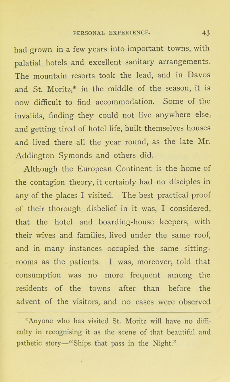 had grown in a few years into important towns, with palatial hotels and excellent sanitary arrangements. The mountain resorts took the lead, and in Davos and St. Moritz* in the middle of the season, it is now difficult to find accommodation. Some of the invalids, finding they could not live anywhere else, and getting tired of hotel life, built themselves houses and lived there all the year round, as the late Mr. Addington Symonds and others did. Although the European Continent is the home of the contagion theory, it certainly had no disciples in any of the places I visited. The best practical proof of their thorough disbelief in it was, I considered, that the hotel and boarding-house keepers, with their wives and families, lived under the same roof, and in many instances occupied the same sitting- rooms as the patients. I was, moreover, told that consumption was no more frequent among the residents of the towns after than before the advent of the visitors, and no cases were observed * Anyone who has visited St. Moritz will have no diffi- culty in recognising it as the scene of that beautiful and pathetic story—“Ships that pass in the Night.”