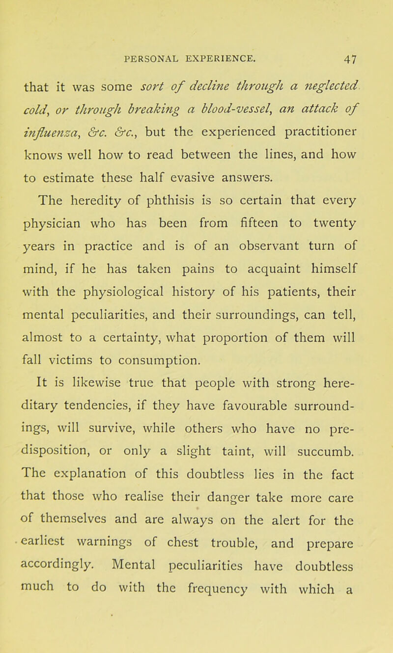 that it was some sort of decline through a neglected cold, or through breakmg a blood-vessel, an attack of influenza, &c. &c., but the experienced practitioner knows well how to read between the lines, and how to estimate these half evasive answers. The heredity of phthisis is so certain that every physician who has been from fifteen to twenty years in practice and is of an observant turn of mind, if he has taken pains to acquaint himself with the physiological history of his patients, their mental peculiarities, and their surroundings, can tell, almost to a certainty, what proportion of them will fall victims to consumption. It is likewise true that people with strong here- ditary tendencies, if they have favourable surround- ings, will survive, while others who have no pre- disposition, or only a slight taint, will succumb. The explanation of this doubtless lies in the fact that those who realise their danger take more care of themselves and are always on the alert for the earliest warnings of chest trouble, and prepare accordingly. Mental peculiarities have doubtless much to do with the frequency with which a