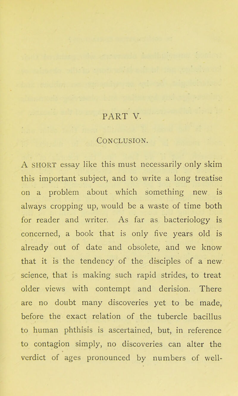 PART V. Conclusion. A SHORT essay like this must necessarily only skim this important subject, and to write a long treatise on a problem about which something new is always cropping up, would be a waste of time both for reader and writer. As far as bacteriology is concerned, a book that is only five years old is already out of date and obsolete, and we know that it is the tendency of the disciples of a new science, that is making such rapid strides, to treat older views with contempt and derision. There are no doubt many discoveries yet to be made, before the exact relation of the tubercle bacillus to human phthisis is ascertained, but, in reference to contagion simply, no discoveries can alter the verdict of ages pronounced by numbers of well-