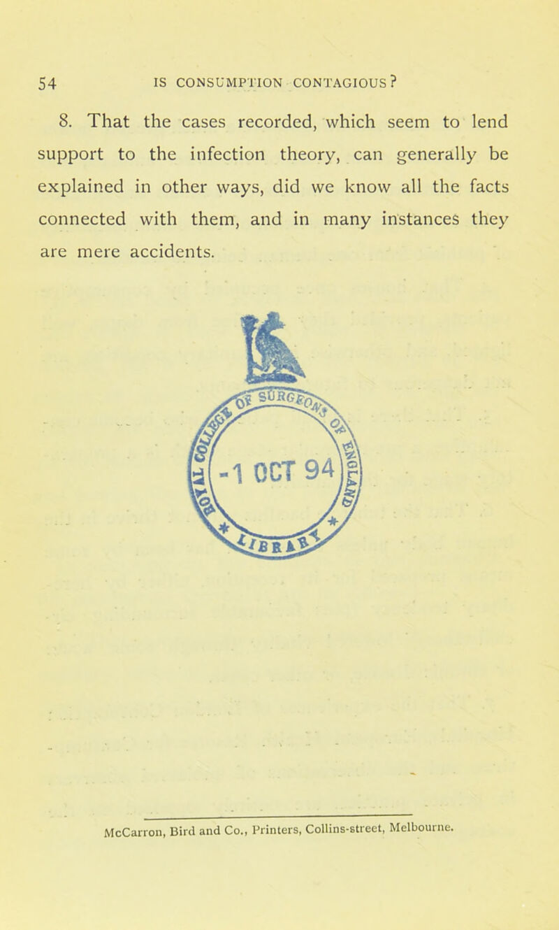 8. That the cases recorded, which seem to lend support to the infection theory, can generally be explained in other ways, did we know all the facts connected with them, and in many instances they are mere accidents. McCarron, Bird and Co., Printers, Collins-street, Melbourne.