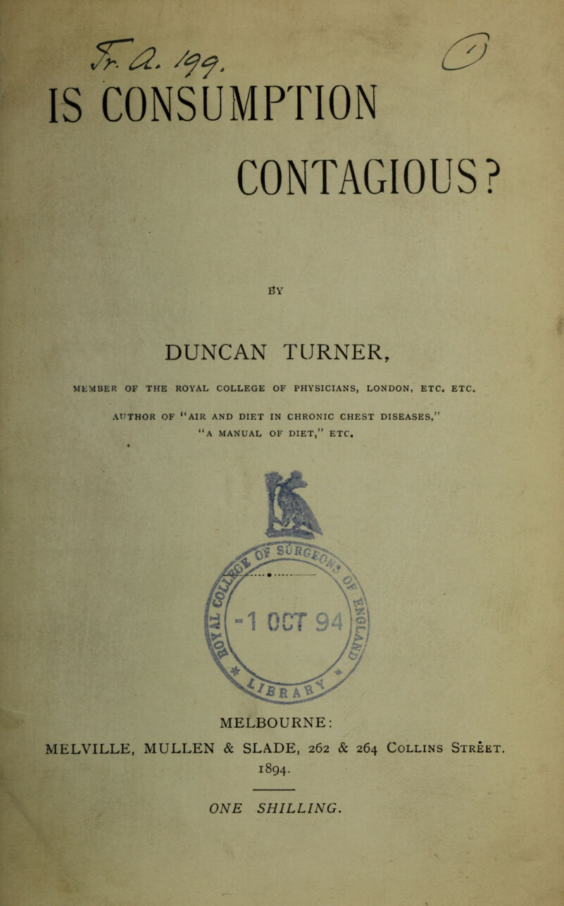 fca. /ff. 0 CONSUMPTION CONTAGIOUS? BY DUNCAN TURNER, MEMBER OF THE ROYAL COLLEGE OF PHYSICIANS, LONDON, ETC. ETC. AUTHOR OF “AIR AND DIET IN CHRONIC CHEST DISEASES,” “A MANUAL OF DIET,” ETC. MELBOURNE: MELVILLE, MULLEN & SLADE, 262 & 264 Collins Street. 1894. ONE SHILLING.