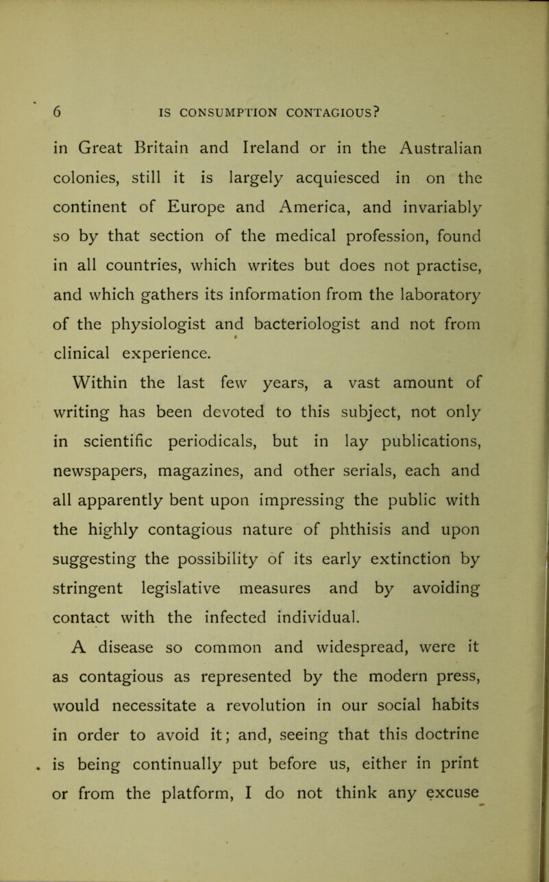 in Great Britain and Ireland or in the Australian colonies, still it is largely acquiesced in on the continent of Europe and America, and invariably so by that section of the medical profession, found in all countries, which writes but does not practise, and which gathers its information from the laboratory of the physiologist and bacteriologist and not from clinical experience. Within the last few years, a vast amount of writing has been devoted to this subject, not only in scientific periodicals, but in lay publications, newspapers, magazines, and other serials, each and all apparently bent upon impressing the public with the highly contagious nature of phthisis and upon suggesting the possibility of its early extinction by stringent legislative measures and by avoiding contact with the infected individual. A disease so common and widespread, were it as contagious as represented by the modern press, would necessitate a revolution in our social habits in order to avoid it; and, seeing that this doctrine is being continually put before us, either in print or from the platform, I do not think any excuse