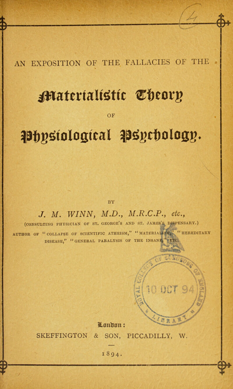 AN EXPOSITION OF THE FALLACIES OF THE ittaterfaltetfc Weorg OF 3Pf)ggtoIo$tcal $ggcf)olog*>. BY J. M. WINN, M.D., M.R.C.P., etc., (consulting physician of st. george’s and st. james’h dispensary.) AUTHOR OF “COLLAPSE OF SCIENTIFIC ATHEISM,” “MATERIALISM,’ “HEREDITARY DISEASE,” “GENERAL PARALYSIS OF THE INSANE,”* ETC. SKEFFINGTON & SON, PICCADILLY, W. 1894.