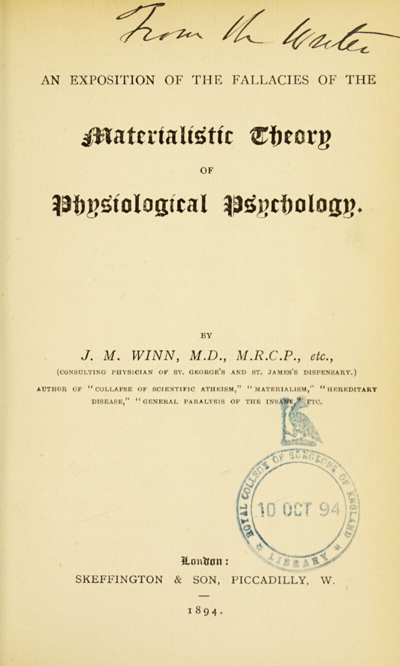 i$iateiialtsttc Cfrecrg OF Pf)g£toIog;tcal p£j)cf)olog£. BY J. M. WINN, M.D., M.R.C.P., etc., (CONSULTING PHYSICIAN OF ST. GKORGE’S AND ST. JAMF.S’S DISPENSARY.) AUTHOR OF “COLLAPSE OF SCIENTIFIC ATHEISM,” “MATERIALISM,” “HEREDITARY DISEASE,” “GENERAL PARALYSIS OF THE INSANE,’* ETC. TIL M SKEFFINGTON & SON, PICCADILLY, W. 1894.