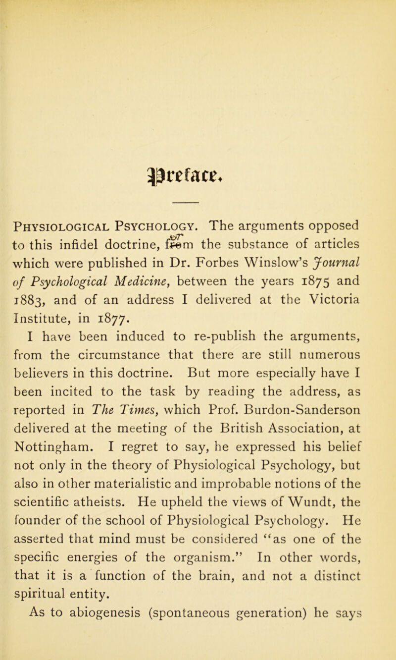 preface. Physiological Psychology. The arguments opposed to this infidel doctrine, feem the substance of articles which were published in Dr. Forbes Winslow’s Journal of Psychological Medicine, between the years 1875 and 1883, and of an address I delivered at the Victoria Institute, in 1877. I have been induced to re-publish the arguments, from the circumstance that there are still numerous believers in this doctrine. But more especially have I been incited to the task by reading the address, as reported in The Times, which Prof. Burdon-Sanderson delivered at the meeting of the British Association, at Nottingham. I regret to say, he expressed his belief not only in the theory of Physiological Psychology, but also in other materialistic and improbable notions of the scientific atheists. He upheld the views of Wundt, the founder of the school of Physiological Psychology. He asserted that mind must be considered “as one of the specific energies of the organism.” In other words, that it is a function of the brain, and not a distinct spiritual entity. As to abiogenesis (spontaneous generation) he says