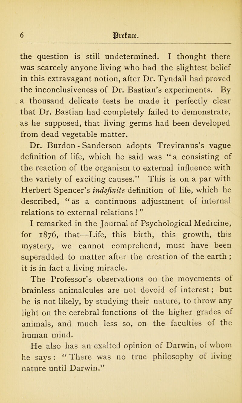 the question is still undetermined. I thought there was scarcely anyone living who had the slightest belief in this extravagant notion, after Dr. Tyndall had proved the inconclusiveness of Dr. Bastian’s experiments. By a thousand delicate tests he made it perfectly clear that Dr. Bastian had completely failed to demonstrate, as he supposed, that living germs had been developed from dead vegetable matter. Dr. Burdon - Sanderson adopts Treviranus’s vague definition of life, which he said was “ a consisting of the reaction of the organism to external influence with the variety of exciting causes.” This is on a par with Herbert Spencer’s indefinite definition of life, which he described, “ as a continuous adjustment of internal relations to external relations ! ” I remarked in the Journal of Psychological Medicine, for 1876, that—Life, this birth, this growth, this mystery, we cannot comprehend, must have been superadded to matter after the creation of the earth ; it is in fact a living miracle. The Professor’s observations on the movements of brainless animalcules are not devoid of interest; but he is not likely, by studying their nature, to throw any light on the cerebral functions of the higher grades of animals, and much less so, on the faculties of the human mind. He also has an exalted opinion of Darwin, of whom he says: “ There was no true philosophy of living nature until Darwin.”