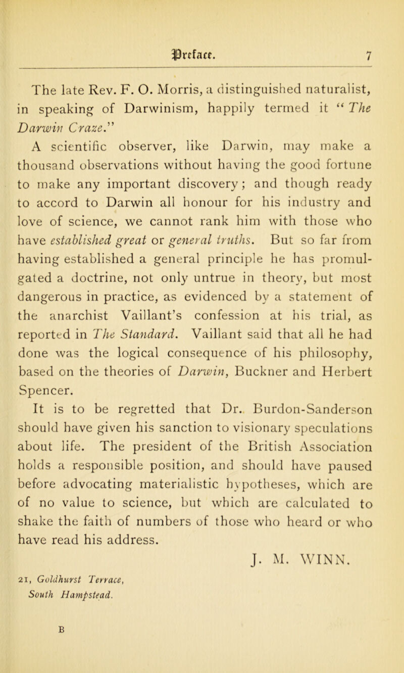 The late Rev. F. O. Morris, a distinguished naturalist, in speaking of Darwinism, happily termed it “ The Darwin Craze.” A scientific observer, like Darwin, may make a thousand observations without having the good fortune to make any important discovery; and though ready to accord to Darwin all honour for his industry and love of science, we cannot rank him with those who have established great or general truths. But so far from having established a general principle he has promul- gated a doctrine, not only untrue in theory, but most dangerous in practice, as evidenced by a statement of the anarchist Vaillant’s confession at his trial, as reported in The Standard. Vaillant said that all he had done was the logical consequence of his philosophy, based on the theories of Darwin, Buckner and Herbert Spencer. It is to be regretted that Dr. Burdon-Sanderson should have given his sanction to visionary speculations about life. The president of the British Association holds a responsible position, and should have paused before advocating materialistic hypotheses, which are of no value to science, but which are calculated to shake the faith of numbers of those who heard or who have read his address. J. M. WINN. 21, Goldhuvst Terrace, South Hampstead. B