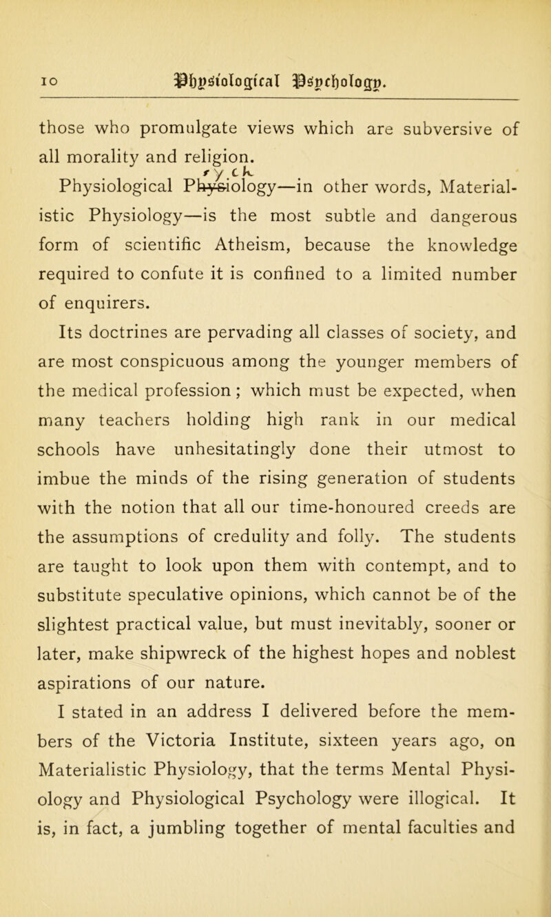 IO Sfjggtologtcal ^spcfyologp. those who promulgate views which are subversive of all morality and religion. t y c k. Physiological Physiology—in other words, Material- istic Physiology—is the most subtle and dangerous form of scientific Atheism, because the knowledge required to confute it is confined to a limited number of enquirers. Its doctrines are pervading all classes of society, and are most conspicuous among the younger members of the medical profession; which must be expected, when many teachers holding high rank in our medical schools have unhesitatingly done their utmost to imbue the minds of the rising generation of students with the notion that all our time-honoured creeds are the assumptions of credulity and folly. The students are taught to look upon them with contempt, and to substitute speculative opinions, which cannot be of the slightest practical value, but must inevitably, sooner or later, make shipwreck of the highest hopes and noblest aspirations of our nature. I stated in an address I delivered before the mem- bers of the Victoria Institute, sixteen years ago, on Materialistic Physiology, that the terms Mental Physi- ology and Physiological Psychology were illogical. It is, in fact, a jumbling together of mental faculties and