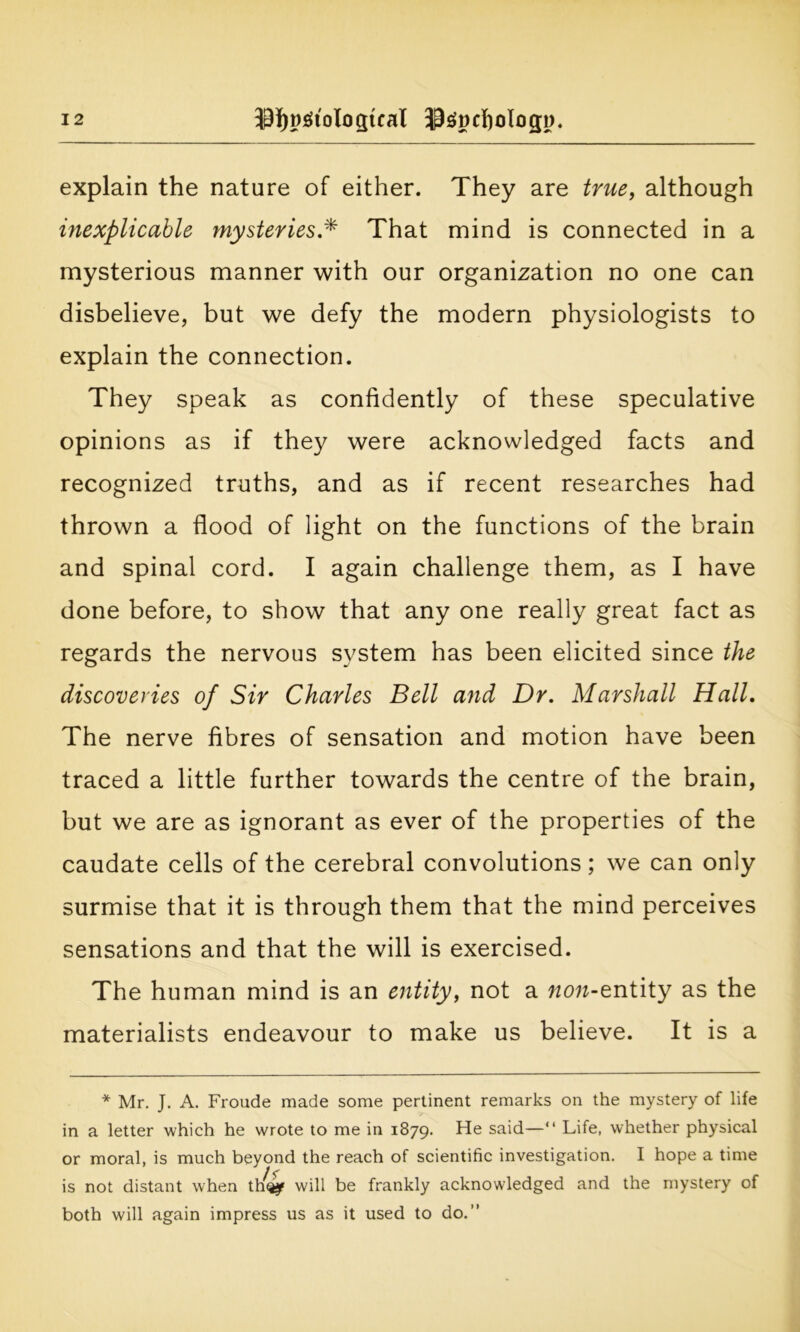 explain the nature of either. They are true, although inexplicable mysteries.* That mind is connected in a mysterious manner with our organization no one can disbelieve, but we defy the modern physiologists to explain the connection. They speak as confidently of these speculative opinions as if they were acknowledged facts and recognized truths, and as if recent researches had thrown a flood of light on the functions of the brain and spinal cord. I again challenge them, as I have done before, to show that any one really great fact as regards the nervous system has been elicited since the discoveries of Sir Charles Bell and Dr. Marshall Hall. The nerve fibres of sensation and motion have been traced a little further towards the centre of the brain, but we are as ignorant as ever of the properties of the caudate cells of the cerebral convolutions; we can only surmise that it is through them that the mind perceives sensations and that the will is exercised. The human mind is an entity, not a wow-entity as the materialists endeavour to make us believe. It is a * Mr. J. A. Froude made some pertinent remarks on the mystery of life in a letter which he wrote to me in 1879. He said—“ Life, whether physical or moral, is much beyond the reach of scientific investigation. I hope a time is not distant when th4jf will be frankly acknowledged and the mystery of both will again impress us as it used to do.”