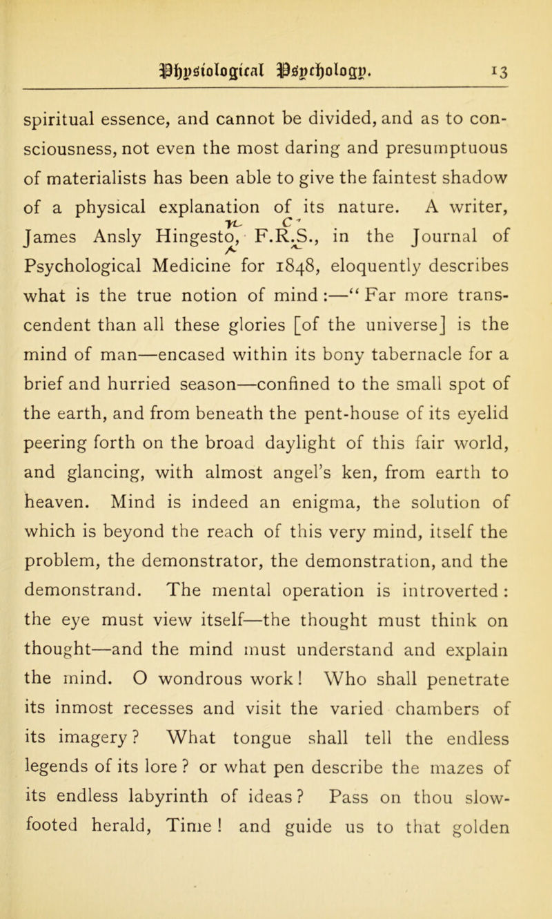 spiritual essence, and cannot be divided, and as to con- sciousness, not even the most daring and presumptuous of materialists has been able to give the faintest shadow of a physical explanation of its nature. A writer, yt C James Ansly Hingesto, F.R.S., in the Journal of A Psychological Medicine for 1848, eloquently describes what is the true notion of mind :—“ Far more trans- cendent than all these glories [of the universe] is the mind of man—encased within its bony tabernacle for a brief and hurried season—confined to the small spot of the earth, and from beneath the pent-house of its eyelid peering forth on the broad daylight of this fair world, and glancing, with almost angel’s ken, from earth to heaven. Mind is indeed an enigma, the solution of which is beyond the reach of this very mind, itself the problem, the demonstrator, the demonstration, and the demonstrand. The mental operation is introverted : the eye must view itself—the thought must think on thought—and the mind must understand and explain the mind. O wondrous work! Who shall penetrate its inmost recesses and visit the varied chambers of its imagery ? What tongue shall tell the endless legends of its lore ? or what pen describe the mazes of its endless labyrinth of ideas ? Pass on thou slow- footed herald, Time ! and guide us to that golden