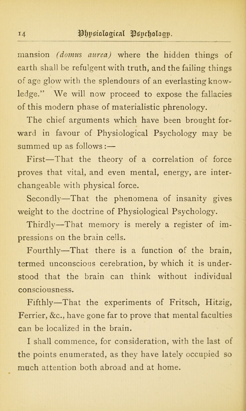mansion (downs aurea) where the hidden things of earth shall be refulgent with truth, and the failing things of age glow with the splendours of an everlasting know- ledge.” We will now proceed to expose the fallacies of this modern phase of materialistic phrenology. The chief arguments which have been brought for- ward in favour of Physiological Psychology may be summed up as follows :— First—That the theory of a correlation of force proves that vital, and even mental, energy, are inter- changeable with physical force. Secondly—That the phenomena of insanity gives weight to the doctrine of Physiological Psychology. Thirdly—That memory is merely a register of im- pressions on the brain cells. Fourthly—That there is a function of the brain, termed unconscious cerebration, by which it is under- stood that the brain can think without individual consciousness. Fifthly—That the experiments of Fritsch, Hitzig, Ferrier, &c., have gone far to prove that mental faculties can be localized in the brain. I shall commence, for consideration, with the last of the points enumerated, as they have lately occupied so much attention both abroad and at home.