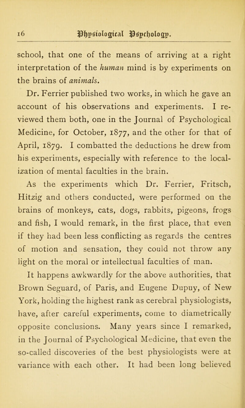 school, that one of the means of arriving at a right interpretation of the human mind is by experiments on the brains of animals. Dr. Ferrier published two works, in which he gave an account of his observations and experiments. I re- viewed them both, one in the Journal of Psychological Medicine, for October, 1877, and the other for that of April, 1879. I combatted the deductions he drew from his experiments, especially with reference to the local- ization of mental faculties in the brain. As the experiments which Dr. Ferrier, Fritsch, Hitzig and others conducted, were performed on the brains of monkeys, cats, dogs, rabbits, pigeons, frogs and fish, I would remark, in the first place, that even if they had been less conflicting as regards the centres of motion and sensation, they could not throw any light on the moral or intellectual faculties of man. It happens awkwardly for the above authorities, that Brown Seguard, of Paris, and Eugene Dupuy, of New York, holding the highest rank as cerebral physiologists, have, after careful experiments, come to diametrically opposite conclusions. Many years since I remarked, in the Journal of Psychological Medicine, that even the so-called discoveries of the best physiologists were at variance with each other. It had been long believed