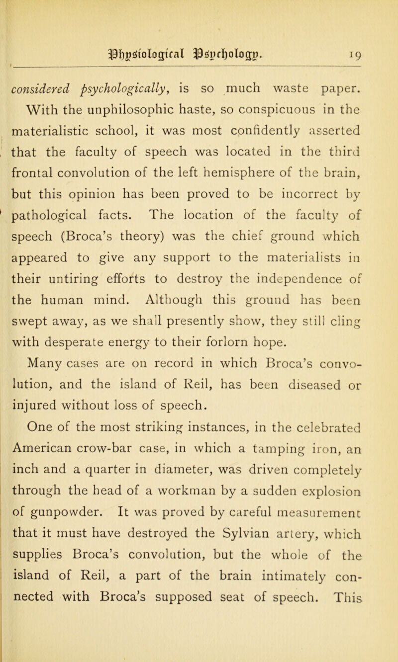 ^MlgSiologtcal ©spcfyologn J9 considered psychologically, is so much waste paper. With the unphilosophic haste, so conspicuous in the materialistic school, it was most confidently asserted that the faculty of speech was located in the third frontal convolution of the left hemisphere of the brain, but this opinion has been proved to be incorrect by pathological facts. The location of the faculty of speech (Broca’s theory) was the chief ground which appeared to give any support to the materialists in their untiring efforts to destroy the independence of the human mind. Although this ground has been swept away, as we shall presently show, they still cling with desperate energy to their forlorn hope. Many cases are on record in which Broca’s convo- lution, and the island of Reil, has been diseased or injured without loss of speech. One of the most striking instances, in the celebrated American crow-bar case, in which a tamping iron, an inch and a quarter in diameter, was driven completely through the head of a workman by a sudden explosion of gunpowder. It was proved by careful measurement that it must have destroyed the Sylvian artery, which supplies Broca’s convolution, but the whole of the island of Reil, a part of the brain intimately con- nected with Broca’s supposed seat of speech. This