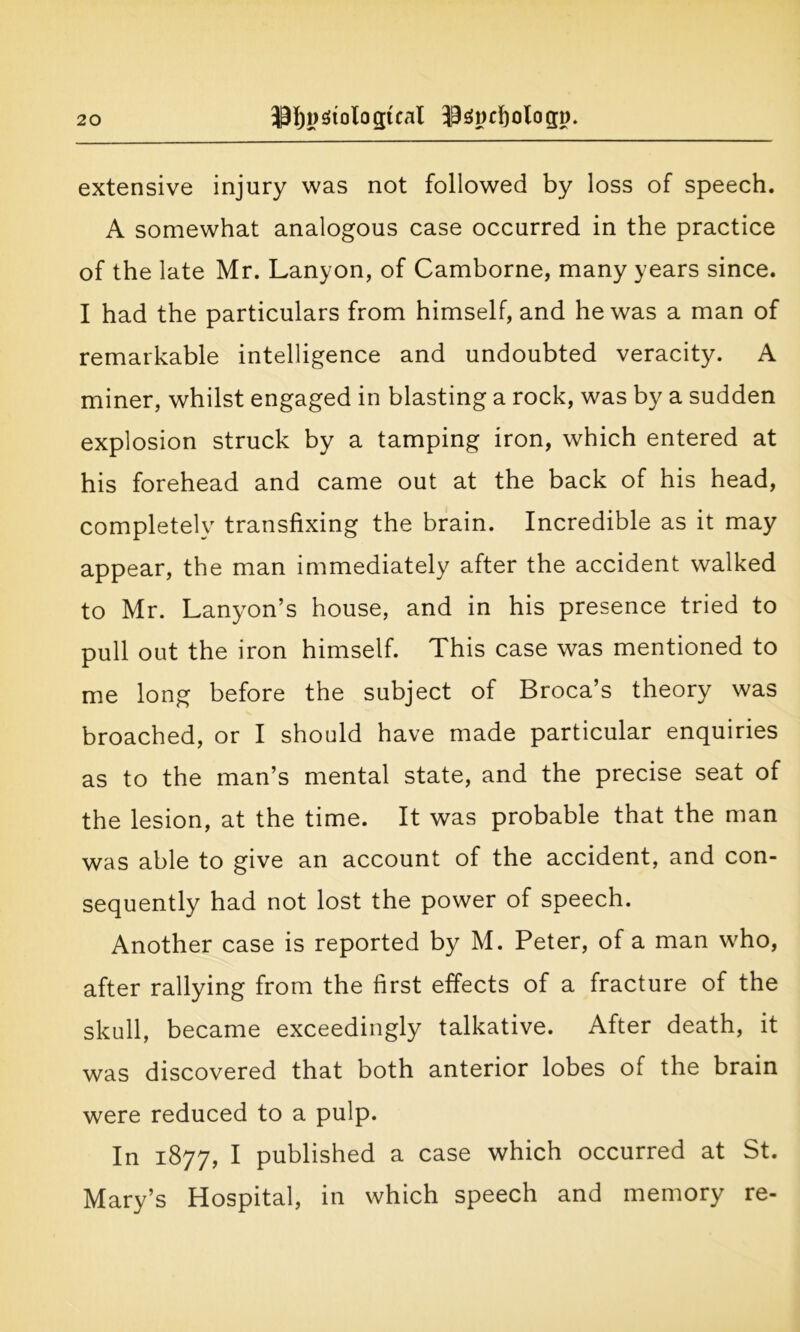 extensive injury was not followed by loss of speech. A somewhat analogous case occurred in the practice of the late Mr. Lanyon, of Camborne, many years since. I had the particulars from himself, and he was a man of remarkable intelligence and undoubted veracity. A miner, whilst engaged in blasting a rock, was by a sudden explosion struck by a tamping iron, which entered at his forehead and came out at the back of his head, completely transfixing the brain. Incredible as it may appear, the man immediately after the accident walked to Mr. Lanyon’s house, and in his presence tried to pull out the iron himself. This case was mentioned to me long before the subject of Broca’s theory was broached, or I should have made particular enquiries as to the man’s mental state, and the precise seat of the lesion, at the time. It was probable that the man was able to give an account of the accident, and con- sequently had not lost the power of speech. Another case is reported by M. Peter, of a man who, after rallying from the first effects of a fracture of the skull, became exceedingly talkative. After death, it was discovered that both anterior lobes of the brain were reduced to a pulp. In 1877, I published a case which occurred at St. Mary’s Hospital, in which speech and memory re-