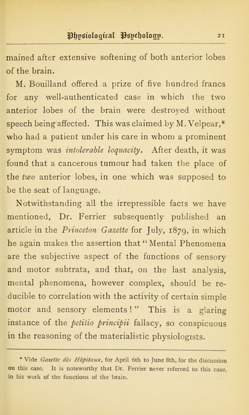 mained after extensive softening of both anterior lobes of the brain. M. Bouilland offered a prize of five hundred francs for any well-authenticated case in which the two anterior lobes of the brain were destroyed without speech being affected. This was claimed by M. Velpear,* who had a patient under his care in whom a prominent symptom was intolerable loquacity. After death, it was found that a cancerous tumour had taken the place of the two anterior lobes, in one which was supposed to be the seat of language. Notwithstanding all the irrepressible facts we have mentioned, Dr. Ferrier subsequently published an article in the Princeton Gazette for July, 1879, which he again makes the assertion that “Mental Phenomena are the subjective aspect of the functions of sensory and motor subtrata, and that, on the last analysis, mental phenomena, however complex, should be re- ducible to correlation with the activity of certain simple motor and sensory elements 1 ” This is a glaring instance of the petitio principii fallacy, so conspicuous in the reasoning of the materialistic physiologists. * Vide Gazette des Hopitaux, for April 6th to June 8th, for the discussion on this case. It is noteworthy that Dr. Ferrier never referred to this case, in his work of the functions of the brain.