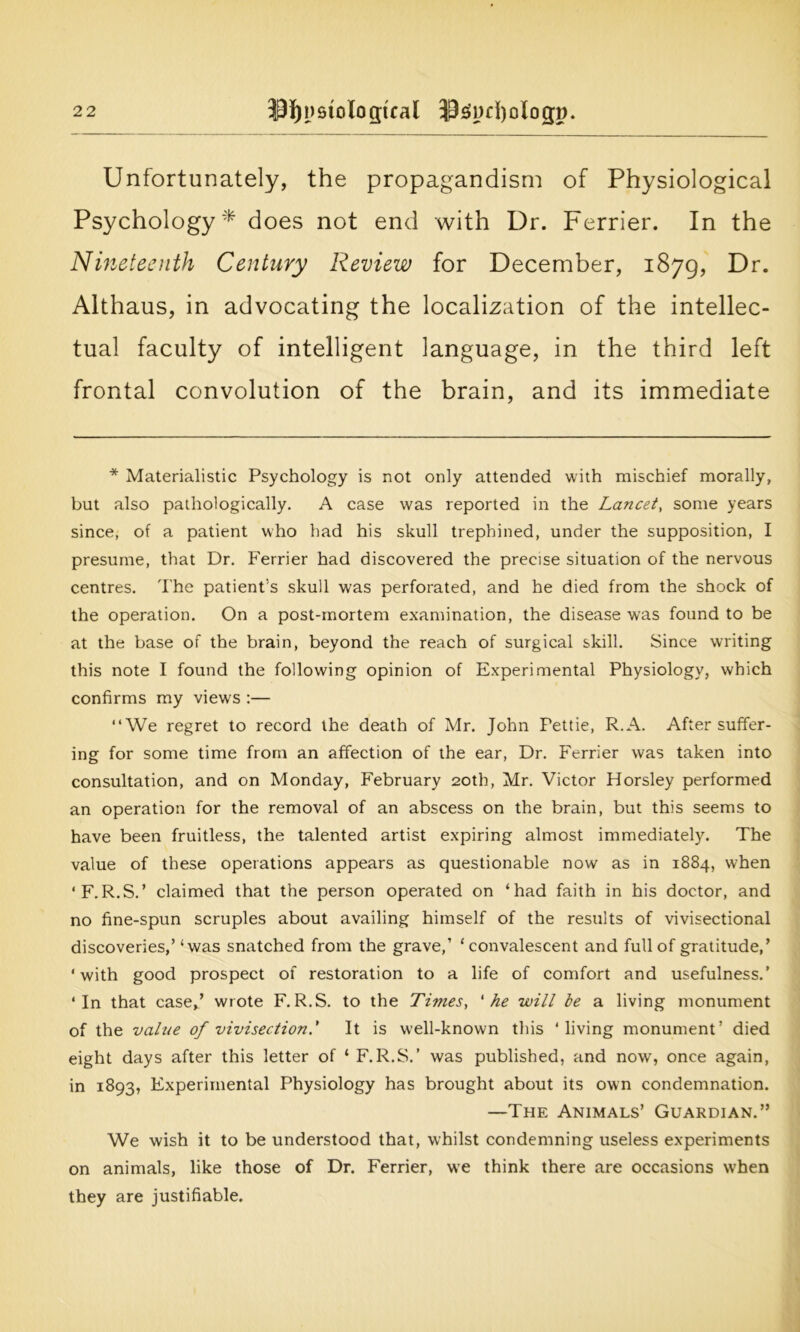 Unfortunately, the propagandism of Physiological Psychology* does not end with Dr. Ferrier. In the Nineteenth Century Review for December, 1879, Dr. Althaus, in advocating the localization of the intellec- tual faculty of intelligent language, in the third left frontal convolution of the brain, and its immediate * Materialistic Psychology is not only attended with mischief morally, but also pathologically. A case was reported in the Lancet, some years since, of a patient who had his skull trephined, under the supposition, I presume, that Dr. Ferrier had discovered the precise situation of the nervous centres. The patient’s skull was perforated, and he died from the shock of the operation. On a post-mortem examination, the disease was found to be at the base of the brain, beyond the reach of surgical skill. Since writing this note I found the following opinion of Experimental Physiology, which confirms my views :— “We regret to record the death of Mr. John Pettie, R.A. After suffer- ing for some time from an affection of the ear, Dr. Ferrier was taken into consultation, and on Monday, February 20th, Mr. Victor Horsley performed an operation for the removal of an abscess on the brain, but this seems to have been fruitless, the talented artist expiring almost immediately. The value of these operations appears as questionable now as in 1884, when ‘ F.R.S.’ claimed that the person operated on ‘had faith in his doctor, and no fine-spun scruples about availing himself of the results of vivisectional discoveries,’ ‘was snatched from the grave,’ ‘convalescent and full of gratitude,’ ‘with good prospect of restoration to a life of comfort and usefulness.’ ‘In that case*’ wrote F.R.S. to the Times, 'he will be a living monument of the value of vivisection.' It is well-known this ‘living monument’ died eight days after this letter of 1 F. R.S.’ was published, and now, once again, in 1893, Experimental Physiology has brought about its own condemnation. —The Animals’ Guardian.” We wish it to be understood that, whilst condemning useless experiments on animals, like those of Dr. Ferrier, we think there are occasions w’hen they are justifiable.