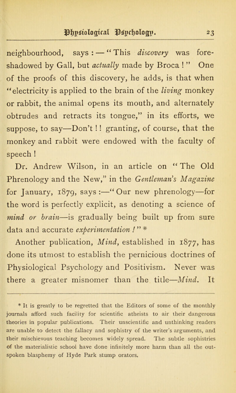 neighbourhood, says : — “ This discovery was fore- shadowed by Gall, but actually made by Broca ! ” One of the proofs of this discovery, he adds, is that when “electricity is applied to the brain of the living monkey or rabbit, the animal opens its mouth, and alternately obtrudes and retracts its tongue,” in its efforts, we suppose, to say—Don’t ! ! granting, of course, that the monkey and rabbit were endowed with the faculty of speech ! Dr. Andrew Wilson, in an article on “ The Old Phrenology and the New,” in the Gentlemans Magazine for January, 1879, says •—“Our new phrenology—for the word is perfectly explicit, as denoting a science of mind or brain—is gradually being built up from sure data and accurate experimentation ! ” * Another publication, Mind, established in 1877, has done its utmost to establish the pernicious doctrines of Physiological Psychology and Positivism. Never was there a greater misnomer than the title—Mind. It * It is greatly to be regretted that the Editors of some of the monthly journals afford such facility for scientific atheists to air their dangerous theories in popular publications. Their unscientific and unthinking readers are unable to detect the fallacy and sophistry of the writer's arguments, and their mischievous teaching becomes widely spread. The subtle sophistries of the materialistic school have done infinitely more harm than all the out- spoken blasphemy of Hyde Park stump orators.