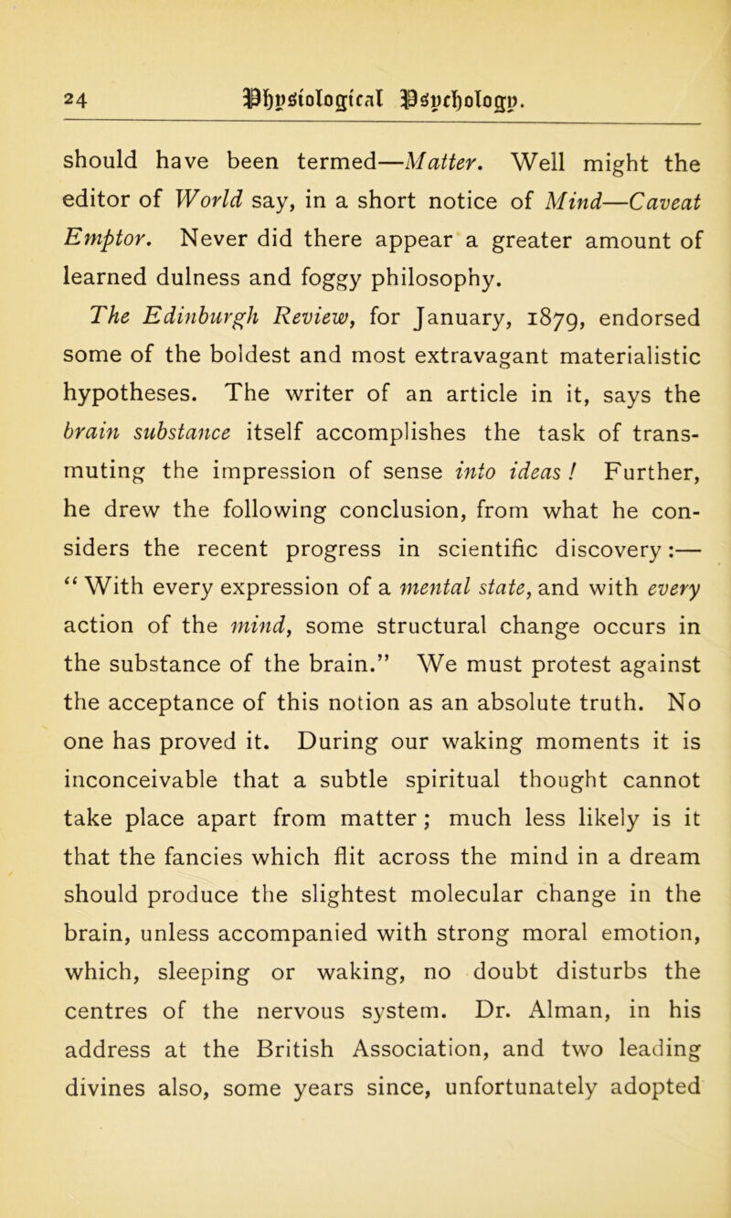 should have been termed—Matter. Well might the editor of World say, in a short notice of Mind—Caveat Emptor. Never did there appear a greater amount of learned dulness and foggy philosophy. The Edinburgh Review, for January, 1879, endorsed some of the boldest and most extravagant materialistic hypotheses. The writer of an article in it, says the brain substance itself accomplishes the task of trans- muting the impression of sense into ideas! Further, he drew the following conclusion, from what he con- siders the recent progress in scientific discovery:— “ With every expression of a mental state, and with every action of the mind, some structural change occurs in the substance of the brain.” We must protest against the acceptance of this notion as an absolute truth. No one has proved it. During our waking moments it is inconceivable that a subtle spiritual thought cannot take place apart from matter ; much less likely is it that the fancies which flit across the mind in a dream should produce the slightest molecular change in the brain, unless accompanied with strong moral emotion, which, sleeping or waking, no doubt disturbs the centres of the nervous system. Dr. Alman, in his address at the British Association, and two leading divines also, some years since, unfortunately adopted