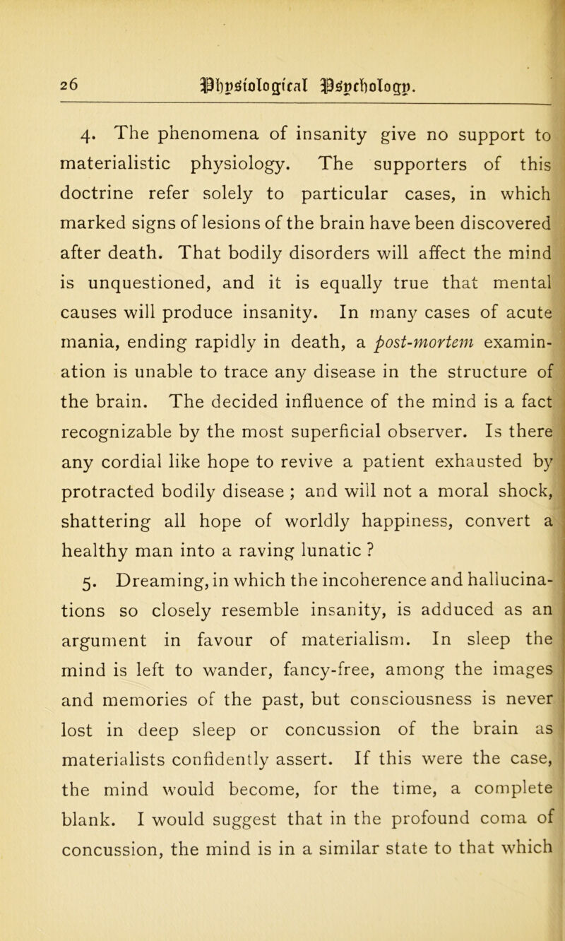 4. The phenomena of insanity give no support to materialistic physiology. The supporters of this doctrine refer solely to particular cases, in which marked signs of lesions of the brain have been discovered after death. That bodily disorders will affect the mind is unquestioned, and it is equally true that mental causes will produce insanity. In many cases of acute mania, ending rapidly in death, a post-mortem examin- ation is unable to trace any disease in the structure of the brain. The decided influence of the mind is a fact recognizable by the most superficial observer. Is there any cordial like hope to revive a patient exhausted by protracted bodily disease ; and will not a moral shock, shattering all hope of worldly happiness, convert a healthy man into a raving lunatic ? 5. Dreaming, in which the incoherence and hallucina- tions so closely resemble insanity, is adduced as an argument in favour of materialism. In sleep the mind is left to wander, fancy-free, among the images and memories of the past, but consciousness is never lost in deep sleep or concussion of the brain as materialists confidently assert. If this were the case, the mind would become, for the time, a complete blank. I would suggest that in the profound coma of concussion, the mind is in a similar state to that which