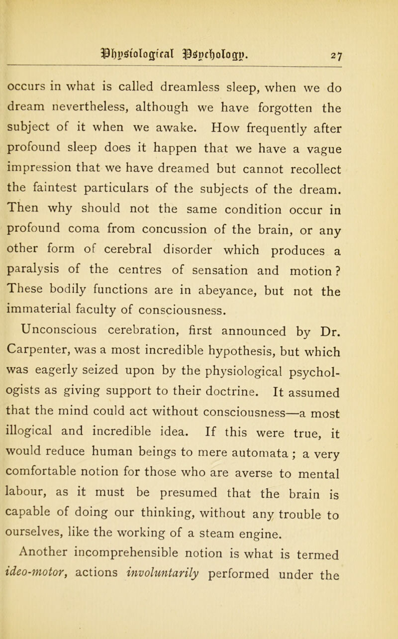 $f)pgtoIogtcal I9s>ncl)olo gi>. occurs in what is called dreamless sleep, when we do dream nevertheless, although we have forgotten the subject of it when we awake. How frequently after profound sleep does it happen that we have a vague impression that we have dreamed but cannot recollect the faintest particulars of the subjects of the dream. Then why should not the same condition occur in profound coma from concussion of the brain, or any other form of cerebral disorder which produces a paralysis of the centres of sensation and motion ? These bodily functions are in abeyance, but not the immaterial faculty of consciousness. Unconscious cerebration, first announced by Dr. Carpenter, was a most incredible hypothesis, but which was eagerly seized upon by the physiological psychol- ogists as giving support to their doctrine. It assumed that the mind could act without consciousness—a most illogical and incredible idea. If this were true, it would reduce human beings to mere automata ; a very comfortable notion for those who are averse to mental labour, as it must be presumed that the brain is capable of doing our thinking, without any trouble to ourselves, like the working of a steam engine. Another incomprehensible notion is what is termed ideo-motor, actions involuntarily performed under the