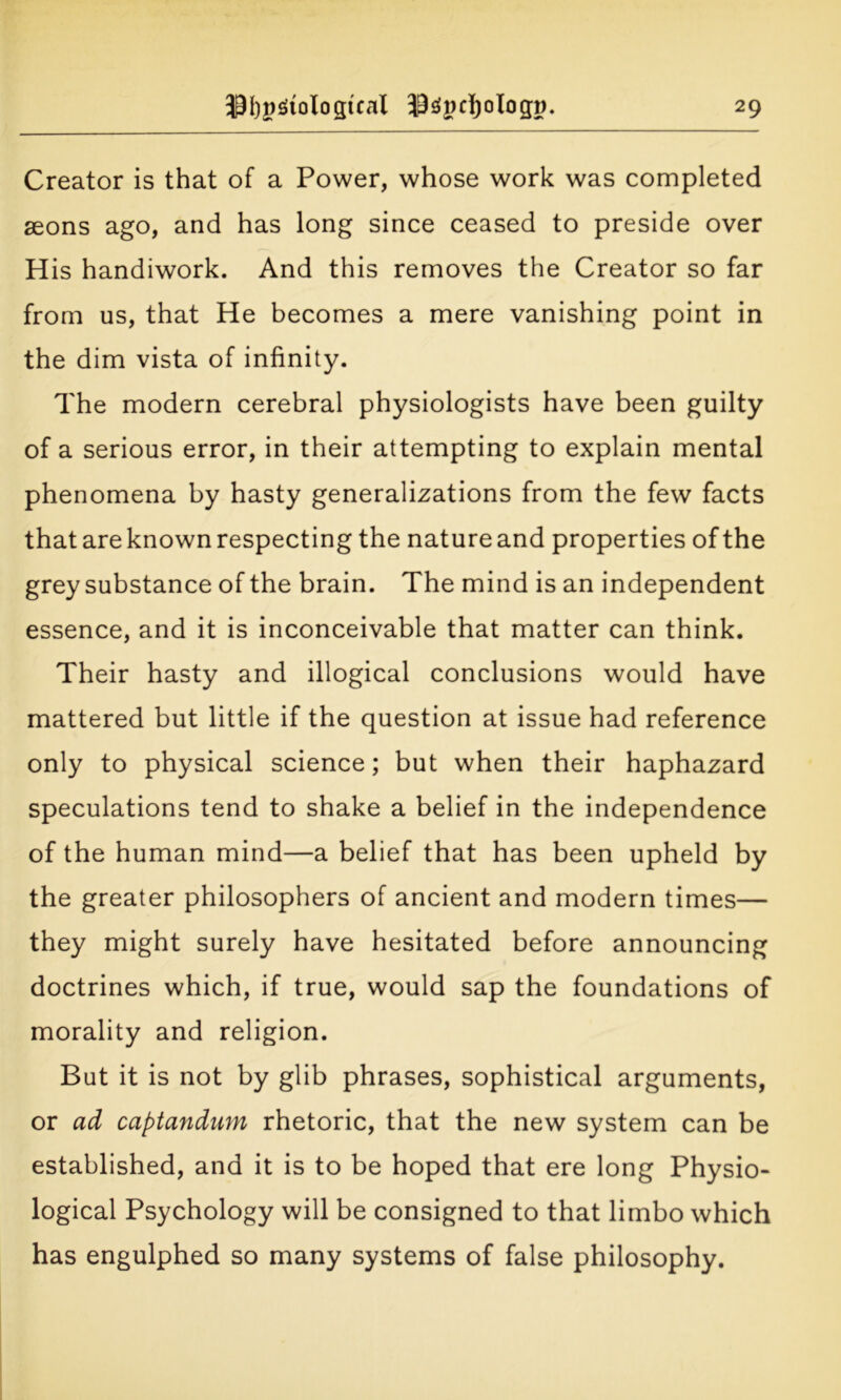 Creator is that of a Power, whose work was completed aeons ago, and has long since ceased to preside over H is handiwork. And this removes the Creator so far from us, that He becomes a mere vanishing point in the dim vista of infinity. The modern cerebral physiologists have been guilty of a serious error, in their attempting to explain mental phenomena by hasty generalizations from the few facts that are known respecting the nature and properties of the grey substance of the brain. The mind is an independent essence, and it is inconceivable that matter can think. Their hasty and illogical conclusions would have mattered but little if the question at issue had reference only to physical science; but when their haphazard speculations tend to shake a belief in the independence of the human mind—a belief that has been upheld by the greater philosophers of ancient and modern times— they might surely have hesitated before announcing doctrines which, if true, would sap the foundations of morality and religion. But it is not by glib phrases, sophistical arguments, or ad captandum rhetoric, that the new system can be established, and it is to be hoped that ere long Physio- logical Psychology will be consigned to that limbo which has engulphed so many systems of false philosophy.