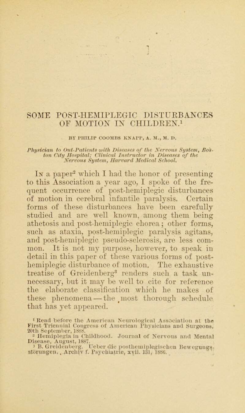 OF MOTION IN CHILDREN.1 BY PHILIP COOMBS KNAPP, A. M., M. I). Physician to Out-Patients with Diseases of the Xervous System, Pos- ton City Hospital; Clinical Instructor in Diseases of the Xervous System, Harvard Medical School. In a paper2 which I had the honor of presenting to this Association a year ago, I spoke of the fre- quent occurrence of post-hemiplegic disturbances of motion in cerebral infantile paralysis. Certain forms of these disturbances have been carefully studied and are well known, among them being athetosis and post-hemiplegic chorea ; other forms, such as ataxia, post-hemiplegic paralysis agitans, and post-hemiplegic pseudo-sclerosis, are less com- mon. It is not my purpose, however, to speak in detail in this paper of these various forms of post- hemiplegic disturbance of motion. The exhaustive treatise of Greidenberg3 renders such a task un- necessary, but it may be well to cite for reference the elaborate classification which he makes of these phenomena — the puost thorough schedule that has yet appeared. 1 Read before the American Neurological Association at the First Triennial Congress of American Physicians and Surgeons, 20th September, 1888. 2 Hemiplegia in Childhood. Journal of Nervous and Mental Disease, August, 1887. 3 B. Greidenberg. Ueber die postlieiniplegisclien Bewegungs- Storungen,, Archiv f. Psychiatric, xvii. 131, 1880.