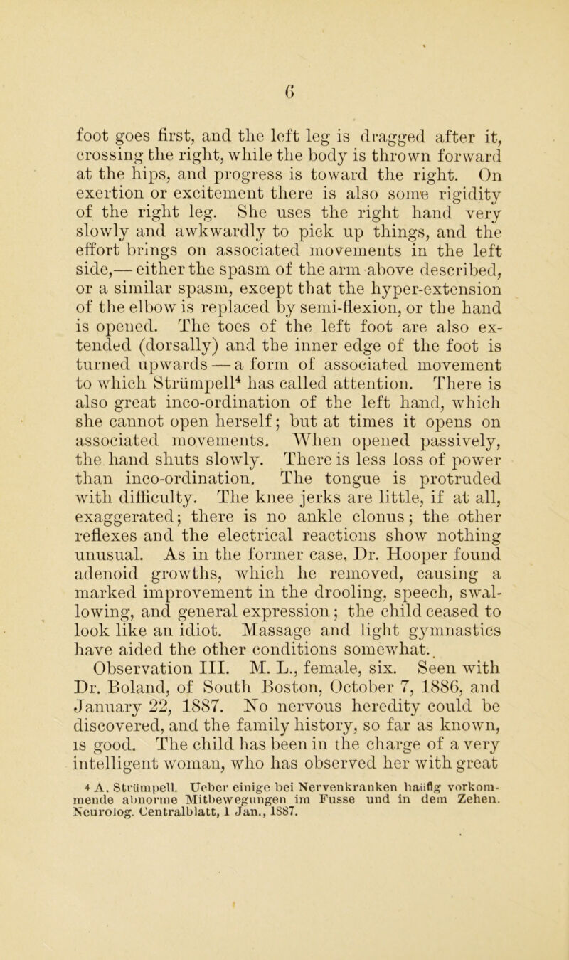 foot goes first, and the left leg is dragged after it, crossing the right, while the body is thrown forward at the hips, and progress is toward the right. On exertion or excitement there is also some rigidity of the right leg. She uses the right hand very slowly and awkwardly to pick up things, and the effort brings on associated movements in the left side,— either the spasm of the arm above described, or a similar spasm, except that the hyper-extension of the elbow is replaced by semi-flexion, or the hand is opened. The toes of the left foot are also ex- tended (dorsally) and the inner edge of the foot is turned upwards — a form of associated movement to which Striimpell4 has called attention. There is also great inco-ordination of the left hand, which she cannot open herself; but at times it opens on associated movements. When opened passively, the hand shuts slowly. There is less loss of power than inco-ordination. The tongue is protruded with difficulty. The knee jerks are little, if at all, exaggerated 5 there is no ankle clonus; the other reflexes and the electrical reactions show nothing unusual. As in the former case, Dr. Hooper found adenoid growths, which he removed, causing a marked improvement in the drooling, speech, swal- lowing, and general expression ; the child ceased to look like an idiot. Massage and light gymnastics have aided the other conditions somewhat.. Observation III. M. L., female, six. Seen with Dr. Boland, of South Boston, October 7, 1886, and January 22, 1887. No nervous heredity could be discovered, and the family history, so far as known, is good. The child has been in the charge of a very intelligent woman, who has observed her with great 4 A. Striimpell. Ueber einige bei Nervenkranken haiiflg vorkom- menile abnorme Mitbewegungen irn Fusse und in dein Zehen. NeuroJog. Centralblatt, 1 Jan., 1887.