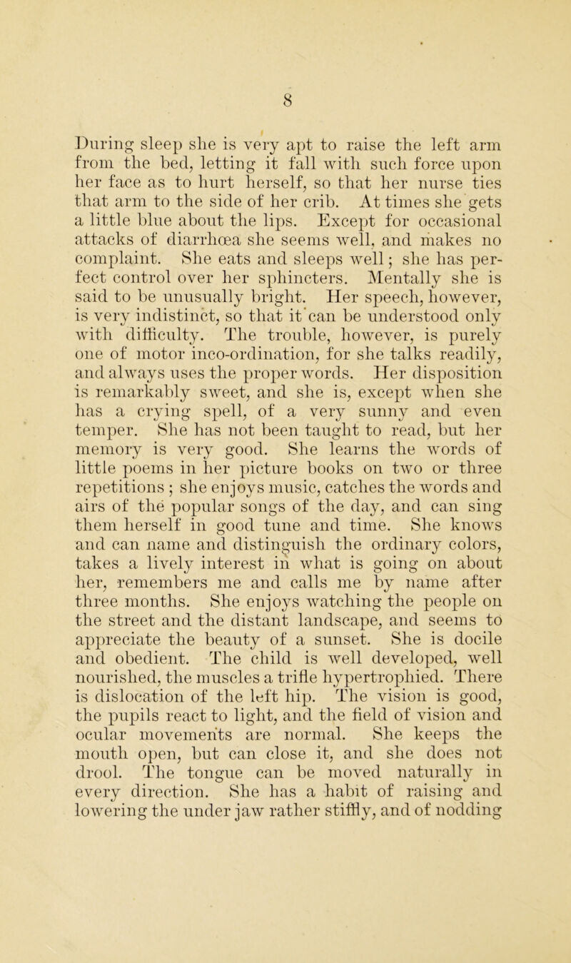During sleep slie is very apt to raise the left arm from the bed, letting it fall with such force upon her face as to hurt herself, so that her nurse ties that arm to the side of her crib. At times she gets a little blue about the lips. Except for occasional attacks of diarrhoea she seems well, and makes no complaint. She eats and sleeps well; she has per- fect control over her sphincters. Mentally she is said to be unusually bright. Her speech, however, is very indistinct, so that it can be understood only with difficulty. The trouble, however, is purely one of motor inco-ordination, for she talks readily, and always uses the proper words. Her disposition is remarkably sweet, and she is, except when she has a crying spell, of a very sunny and even temper. She has not been taught to read, but her memory is very good. She learns the words of little poems in her picture books on two or three repetitions ; she enjoys music, catches the words and airs of the popular songs of the day, and can sing them herself in good tune and time. She knows and can name and distinguish the ordinary colors, takes a lively interest in what is going on about her, remembers me and calls me by name after three months. She enjoys watching the people on the street and the distant landscape, and seems to appreciate the beauty of a sunset. She is docile and obedient. The child is well developed, well nourished, the muscles a trifle hypertrophied. There is dislocation of the left hip. The vision is good, the pupils react to light, and the field of vision and ocular movements are normal. She keeps the mouth open, but can close it, and she does not drool. The tongue can be moved naturally in every direction. She has a habit of raising and lowering the under jaw rather stiffly, and of nodding