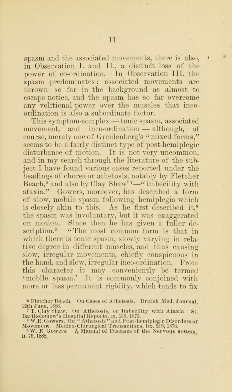 spasm and the associated movements, there is also, * in Observation I. and II., a distinct loss of the power of co-ordination. In Observation III. the spasm predominates; associated movements are thrown so far in the background as almost to escape notice, and the spasm lias so far overcome any volitional power over the muscles that inco- ordination is also a subordinate factor. This symptom-complex — tonic spasm, associated movement, and inco-ordination — although, of course, merely one of Greidenberg’s “ mixed forms,” seems to be a fairly distinct type of post-hemiplegic disturbance of motion. It is not very uncommon, and in my search through the literature of the sub- ject I have found various cases reported under the headings of chorea or athetosis, notably by Fletcher Beach,6 and also by Clay Shaw’7—“ imbecility with ataxia.” Gowers, moreover, has described a form of slow, mobile spasm following hemiplegia which is closely akin to this. As he first described it,8 the spasm was involuntary, but it was exaggerated on motion. Since then he has given a fuller de- scription.9 “The most common form is that in which there is tonic spasm, slowly varying in rela- tive degree in different muscles, and thus causing slow, irregular movements, chiefly conspicuous in the hand, and slow, irregular inco-ordination. From this character it may conveniently be termed ‘ mobile spasm.’ It is commonly conjoined with more or less permanent rigidity, which tends to fix 6 Fletcher Reach. On Cases of Athetosis. British Med. Journal, 12th June, 1866. 7 T. Clay Shaw. On Athetosis, or Imbecility with Ataxia. St. Bartholomew’s Hospital Reports, ix. 130, 1873. 8 W.R. Gowers. On “Athetosis ” and Post-hemiplegic Disorders of Movement. Medico-Chirurgical Transactions, lix. 219,1876. 9 VV. R. Gowers. 4 Manual of Diseases of the Nervous system ii. 79,1$88,