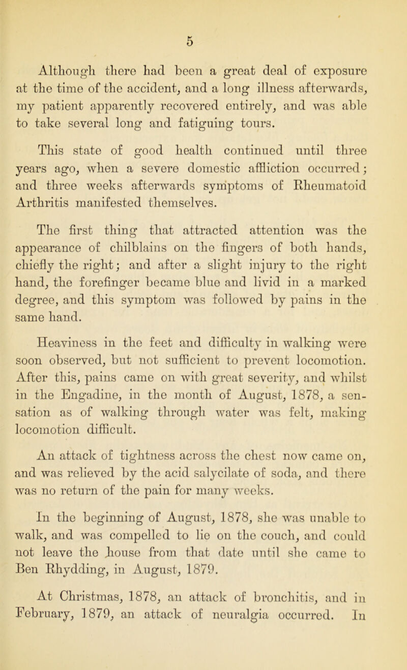 Although, there had been a great deal of exposure at the time of the accident, and a long illness afterwards, my patient apparently recovered entirely, and was able to take several long and fatiguing tours. This state of good health continued until three years ago, when a severe domestic affliction occurred; and three weeks afterwards symptoms of Rheumatoid Arthritis manifested themselves. The first thing that attracted attention was the appearance of chilblains on the fingers of both hands, chiefly the right; and after a slight injury to the right hand, the forefinger became blue and livid in a marked degree, and this symptom was followed by pains in the same hand. Heaviness in the feet and difficulty in walking were soon observed, but not sufficient to prevent locomotion. After this, pains came on with great severity, and whilst in the Engadine, in the month of August, 1878, a sen- sation as of walking through water was felt, making locomotion difficult. An attack of tightness across the chest now came on, and was relieved by the acid salycilate of soda, and there was no return of the pain for many weeks. In the beginning of August, 1878, she was unable to walk, and was compelled to lie on the couch, and could not leave the Rouse from that date until she came to Ben Rhydding, in August, 1879. At Christmas, 1878, an attack of bronchitis, and in February, 1879, an attack of neuralgia occurred. In