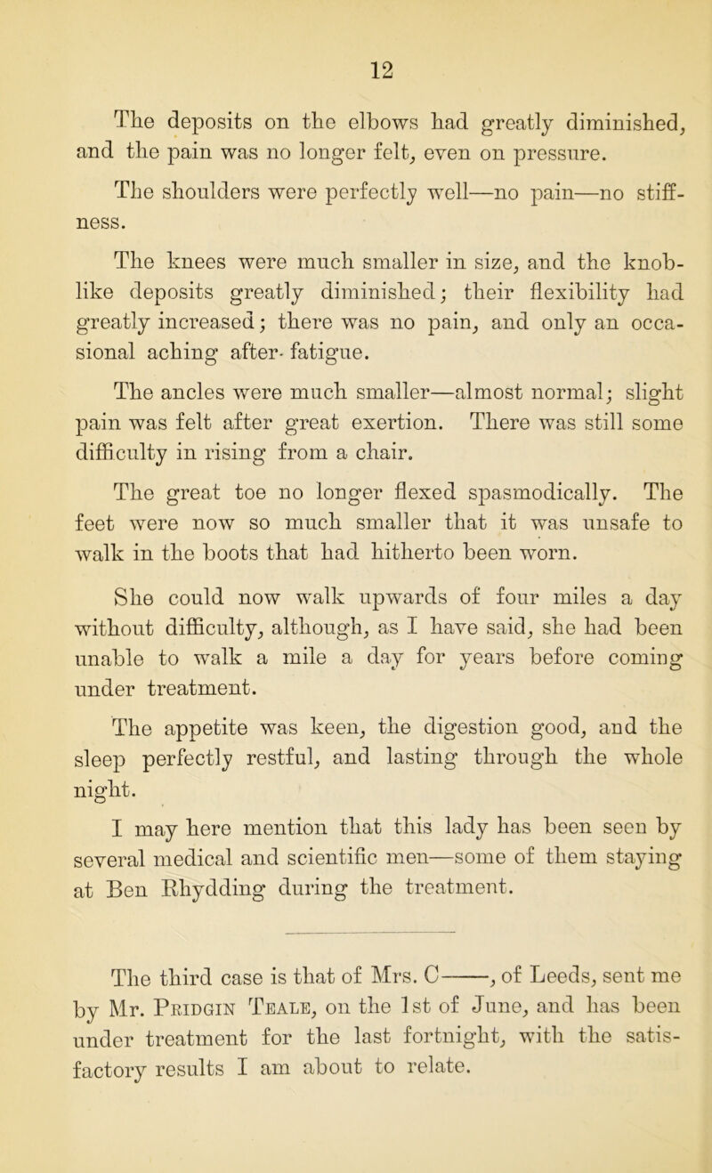 The deposits on the elbows had greatly diminished, and the pain was no longer felt, even on pressure. The shoulders were perfectly well—no pain—no stiff- ness. The knees were much smaller in size, and the knob- like deposits greatly diminished; their flexibility had greatly increased; there was no pain, and only an occa- sional aching after- fatigue. The ancles were much smaller—almost normal; slight pain was felt after great exertion. There was still some difficulty in rising from a chair. The great toe no longer flexed spasmodically. The feet were now so much smaller that it was unsafe to walk in the boots that had hitherto been worn. She could now walk upwards of four miles a day without difficulty, although, as I have said, she had been unable to walk a mile a day for years before coming under treatment. The appetite was keen, the digestion good, and the sleep perfectly restful, and lasting through the whole night. I may here mention that this lady has been seen by several medical and scientific men—some of them staying at Ben Rhydding during the treatment. The third case is that of Mrs. C , of Leeds, sent me by Mr. Pbidgin Teale, on the 1st of June, and has been under treatment for the last fortnight, with the satis- factory results I am about to relate.